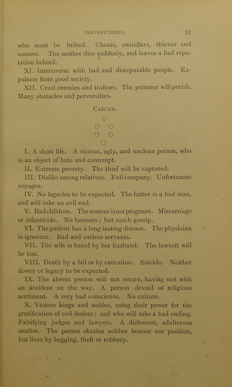 who must be bribed. Cheats, swindlers, thieves and usurers. The mother dies suddenly, and leaves a bad repu- tation behind. XI. Intercourse with bad and disreputable people. Ex- pulsion from good society. XII. Cruel enemies and traitors. The prisoner will perish. Many obstacles and perversities. Carcer. O O 'O O O O I. A short life. A vicious, ugly, and unclean person, who is an object of hate and contempt. II. Extreme poverty. The thief will be captured. III. Dislike among relatives. Evil company. Unfortunate voyages. IV. No legacies to be expected. The father is a bad man, and will take an evil end. V. Bad children. The woman is not pregnant. Miscarriage or infanticide. No honours ; but much gossip. VI. The patient has a long-lasting disease. The physician is ignorant. Bad and useless servants. VII. The wife is hated by her husband. The lawsuit will be lost. VIII. Death by a fall or by execution. Suicide. Neither dowry or legacy to be expected. IX. The absent person will not return, having met with an accident on the way. A person devoid of religious sentiment. A very bad conscience. No culture. X. Vicious kings and nobles, using their power for the gratification of evil desires ; and who will take a bad ending. Falsifying judges and lawyers. A dishonest, adulterous mother. The person obtains neither honour nor position, but lives by begging, theft or robbery.