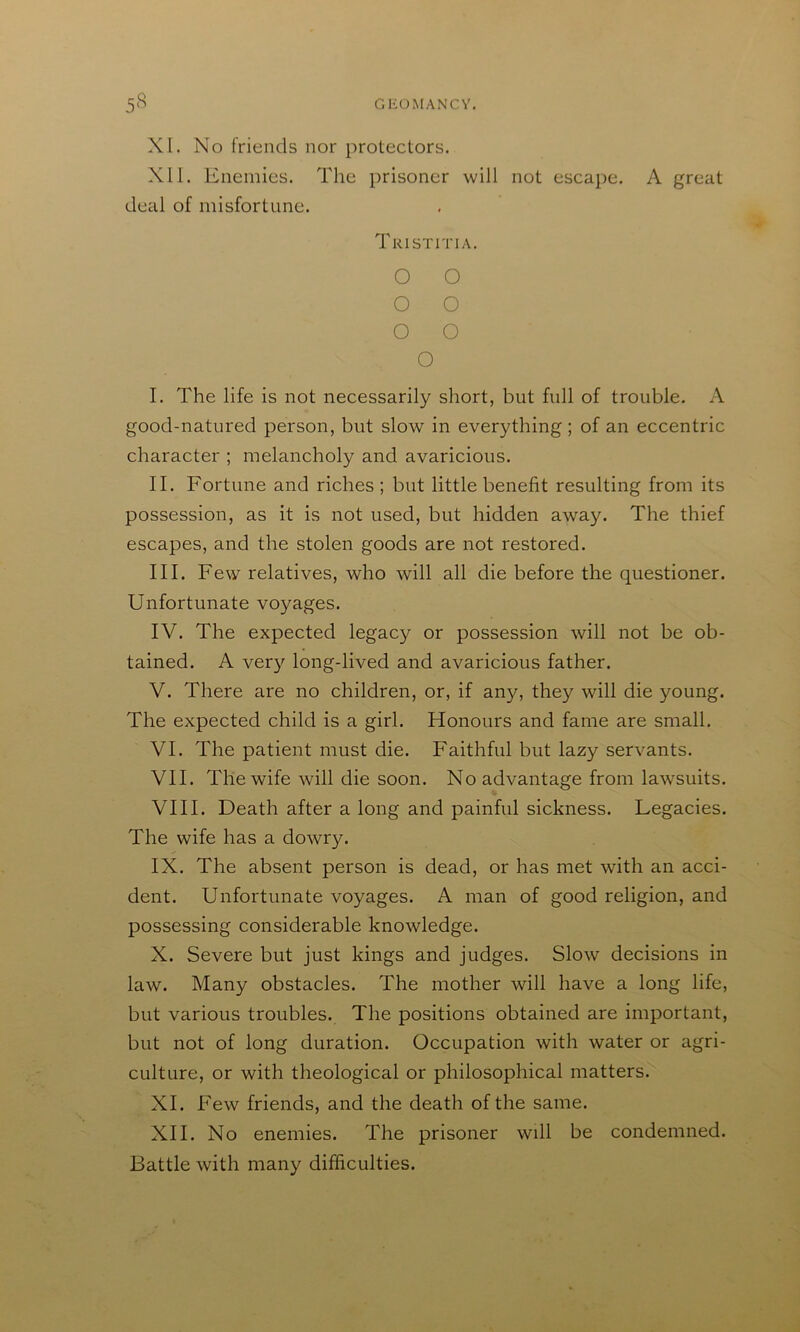 XI. No friends nor protectors. Nil. Enemies. The prisoner will not escape. A great deal of misfortune. Tkistitia. O O O O O O O I. The life is not necessarily short, but full of trouble. A good-natured person, but slow in everything ; of an eccentric character ; melancholy and avaricious. II. Fortune and riches ; but little benefit resulting from its possession, as it is not used, but hidden away. The thief escapes, and the stolen goods are not restored. III. Few relatives, who will all die before the questioner. Unfortunate voyages. IV. The expected legacy or possession will not be ob- tained. A very long-lived and avaricious father. V. There are no children, or, if any, they will die young. The expected child is a girl. Honours and fame are small. VI. The patient must die. Faithful but lazy servants. VII. The wife will die soon. No advantage from lawsuits. VIII. Death after a long and painful sickness. Legacies. The wife has a dowry. IX. The absent person is dead, or has met with an acci- dent. Unfortunate voyages. A man of good religion, and possessing considerable knowledge. X. Severe but just kings and judges. Slow decisions in law. Many obstacles. The mother will have a long life, but various troubles. The positions obtained are important, but not of long duration. Occupation with water or agri- culture, or with theological or philosophical matters. XI. Few friends, and the death of the same. XII. No enemies. The prisoner will be condemned. Battle with many difficulties.