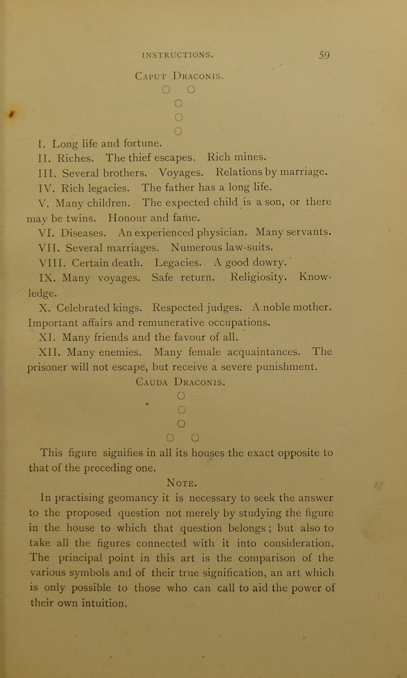 Caput Dragon is. O O O O O I. Long life and fortune. II. Riches. The thief escapes. Rich mines. III. Several brothers. Voyages. Relations by marriage. IV. Rich legacies. The father has a long life. V. Many children. The expected child is a son, or there may be twins. Honour and fame. VI. Diseases. An experienced physician. Many servants. \TI. Several marriages. Numerous law-suits. Vni. Certain death. Legacies. A good dowry. ’ IX. Many voyages. Safe return. Religiosity. Know- ledge. X. Celebrated kings. Respected judges. A noble mother. Important affairs and remunerative occupations. XI. Many friends and the favour of all. XII. Many enemies. Many female acquaintances. The prisoner will not escape, but receive a severe punishment. Cauda Draconis. O o o o o This figure signifies in all its houses the exact opposite to that of the preceding one. Note. In practising geomancy it is necessary to seek the answer to the proposed question not merely by studying the figure in the house to which that question belongs ; but also to take all the figures connected with it into consideration. The principal point in this art is the comparison of the various symbols and of their true signification, an art which is only possible to those who can call to aid the power of their own intuition.