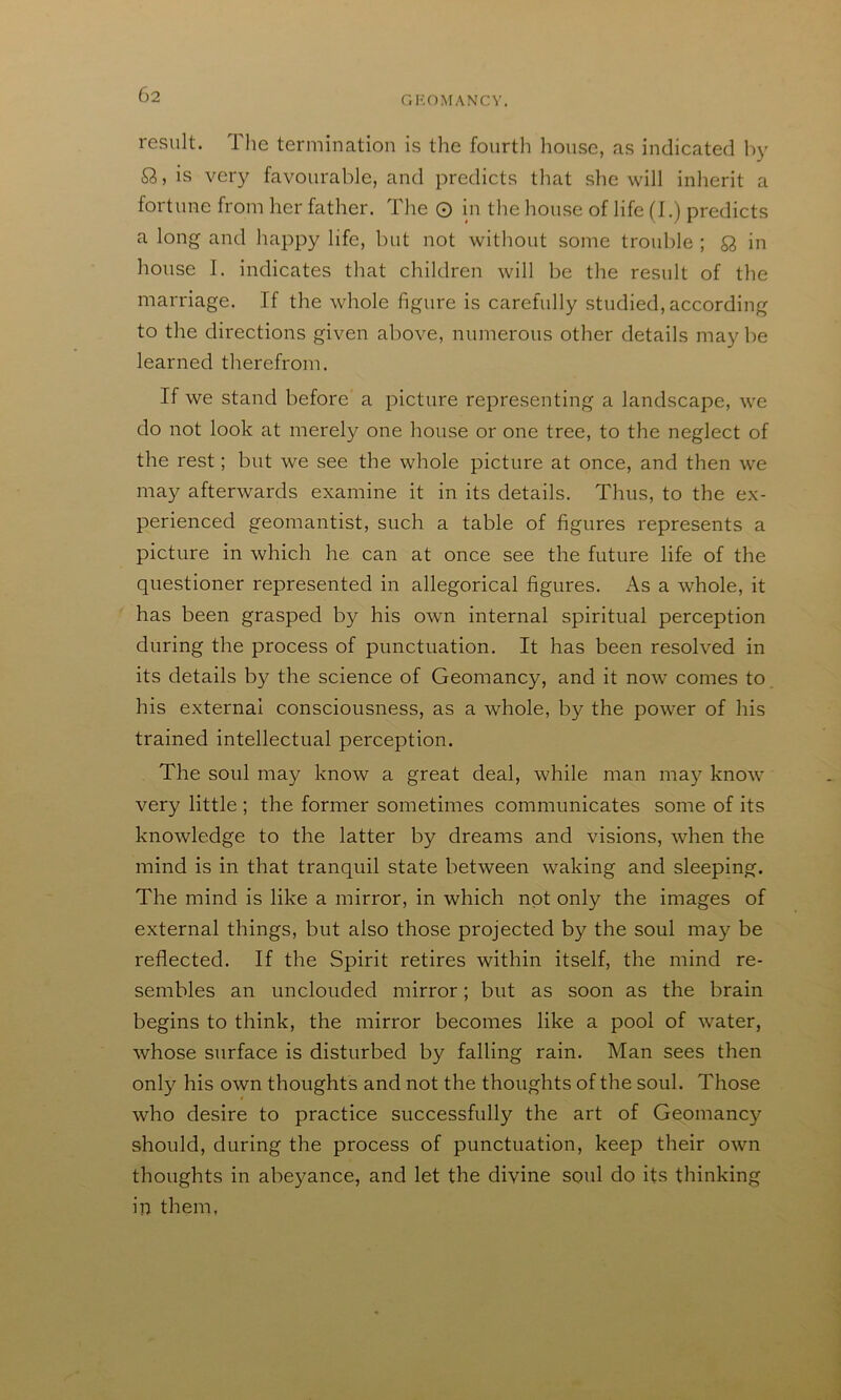 GKOMANCV. result. The termination is the fourth house, as indicated h}’ Q,, is very favourable, and predicts that she will inherit a fortune from her father. The O in the house of life (I.) predicts a long and happy life, but not without some trouble ; Q, in house I. indicates that children will be the result of the marriage. If the whole figure is carefully studied, according to the directions given above, numerous other details may be learned therefrom. If we stand before a picture representing a landscape, we do not look at merely one house or one tree, to the neglect of the rest; but we see the whole picture at once, and then we may afterwards examine it in its details. Thus, to the ex- perienced geomantist, such a table of figures represents a picture in which he can at once see the future life of the questioner represented in allegorical figures. As a whole, it has been grasped by his own internal spiritual perception during the process of punctuation. It has been resolved in its details by the science of Geomancy, and it now comes to his external consciousness, as a whole, by the power of his trained intellectual perception. The soul may know a great deal, while man ma}'- know very little ; the former sometimes communicates some of its knowledge to the latter by dreams and visions, when the mind is in that tranquil state between waking and sleeping. The mind is like a mirror, in which not only the images of external things, but also those projected by the soul may be reflected. If the Spirit retires within itself, the mind re- sembles an unclouded mirror; but as soon as the brain begins to think, the mirror becomes like a pool of water, whose surface is disturbed by falling rain. Man sees then only his own thoughts and not the thoughts of the soul. Those who desire to practice successfully the art of Geomancy should, during the process of punctuation, keep their own thoughts in abeyance, and let the divine soul do its thinking in them,