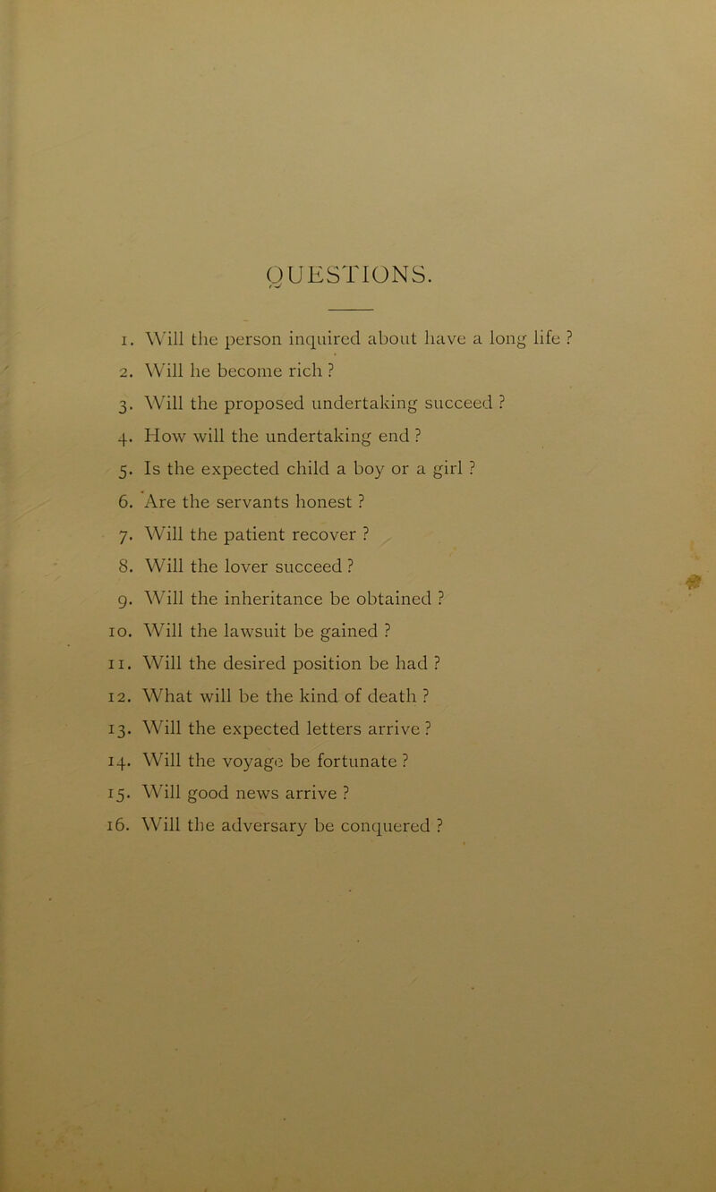 QUESTIONS. 1. Will the person inquired about have a long life ? 2. Will he become rich ? 3. Will the proposed undertaking succeed ? 4. How will the undertaking end ? 5. Is the expected child a boy or a girl ? 6. Are the servants honest ? 7. Will the patient recover ? 8. Will the lover succeed ? g. Will the inheritance be obtained ? 10. Will the lawsuit be gained ? 11. Will the desired position be had ? 12. What will be the kind of death ? 13. Will the expected letters arrive ? 14. Will the voyage be fortunate ? 15. Will good news arrive ? 16. Will the adversary be conquered ?