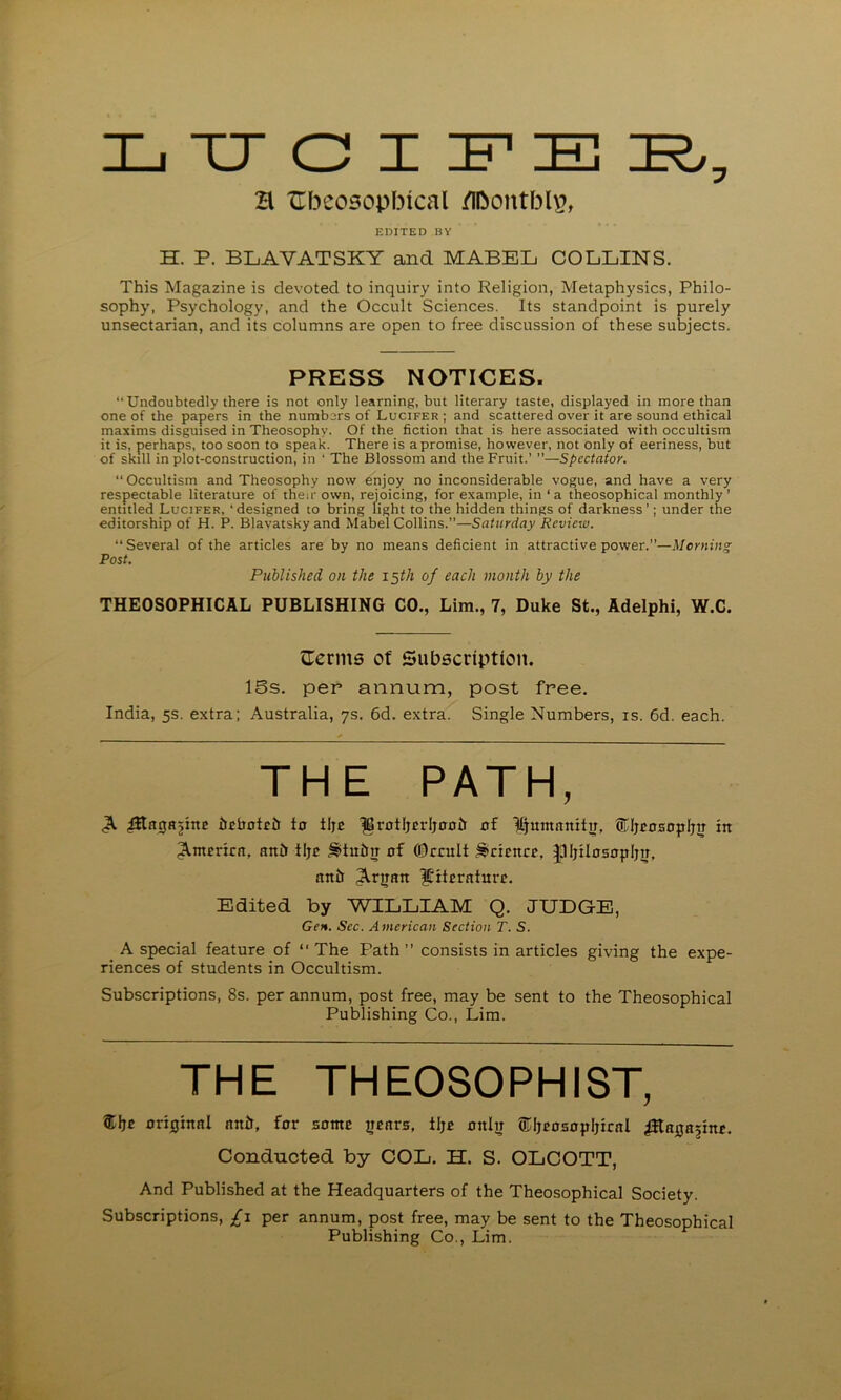 H Xlbeosopbical /Ibontbl^, EDITED BY H. P. BLAVATSKY and MABEL COLLINS. This Magazine is devoted to inquiry into Religion, Metaphysics, Philo- sophy, Psychology, and the Occult Sciences. Its standpoint is purely unsectarian, and its columns are open to free discussion of these subjects. PRESS NOTICES. “Undoubtedly there is not only learning, but literary taste, displayed in more than one of the papers in the numbers of Lucifer ; and scattered over it are sound ethical maxims disguised in Theosophy. Of the fiction that is here associated with occultism it is, perhaps, too soon to speak. There is a promise, however, not only of eeriness, but of skill in plot-construction, in ‘ The Blossom and the Fruit.’ ”—Spectator.  Occultism and Theosophy now enjoy no inconsiderable vogue, and have a very respectable literature of then- own, rejoicing, for example, in ‘ a theosophical monthly ' entitled Lucifer, ‘designed lo bring light to the hidden things of darkness’; under the editorship of H. P. Blavatskyand Mabel Collins.”—Saturday Review. “Several of the articles are by no means deficient in attractive power.”—Morning Post. Published on the i^th of each month by the THEOSOPHICAL PUBLISHING CO., Lim., 7, Duke St., Adelphi, W.C. C:crms of Subscription. ISs. per arinum, post free. India, 5s. extra; Australia, ys. 6d. extra. Single Numbers, is. 6d. each. THE PATH, ^ iJEbntctr to tlje ^rotljrrljoolr of ILjumnnitiJ, ®ljcosopljo in America, anh tijo ^tuitn of ©ccult ^ciEitCE, |lIjiIo5opI;ii, anb ^rtian literature. Edited by WILLIAM Q. JUDGE, Gen. Sec. American Section T. S. ^ A special feature of “ The Path ” consists in articles giving the expe- riences of students in Occultism. Subscriptions, 8s. per annum, post free, may be sent to the Theosophical Publishing Co., Lim. THE THEOSOPHIST, original anir, for some years, tlje only ®IjeosopIjical iEayajine. Conducted by COL. H. S. OLCOTT, And Published at the Headquarters of the Theosophical Society. Subscriptions, £i per annum, post free, may be sent to the Theosophical Publishing Co., Lim.