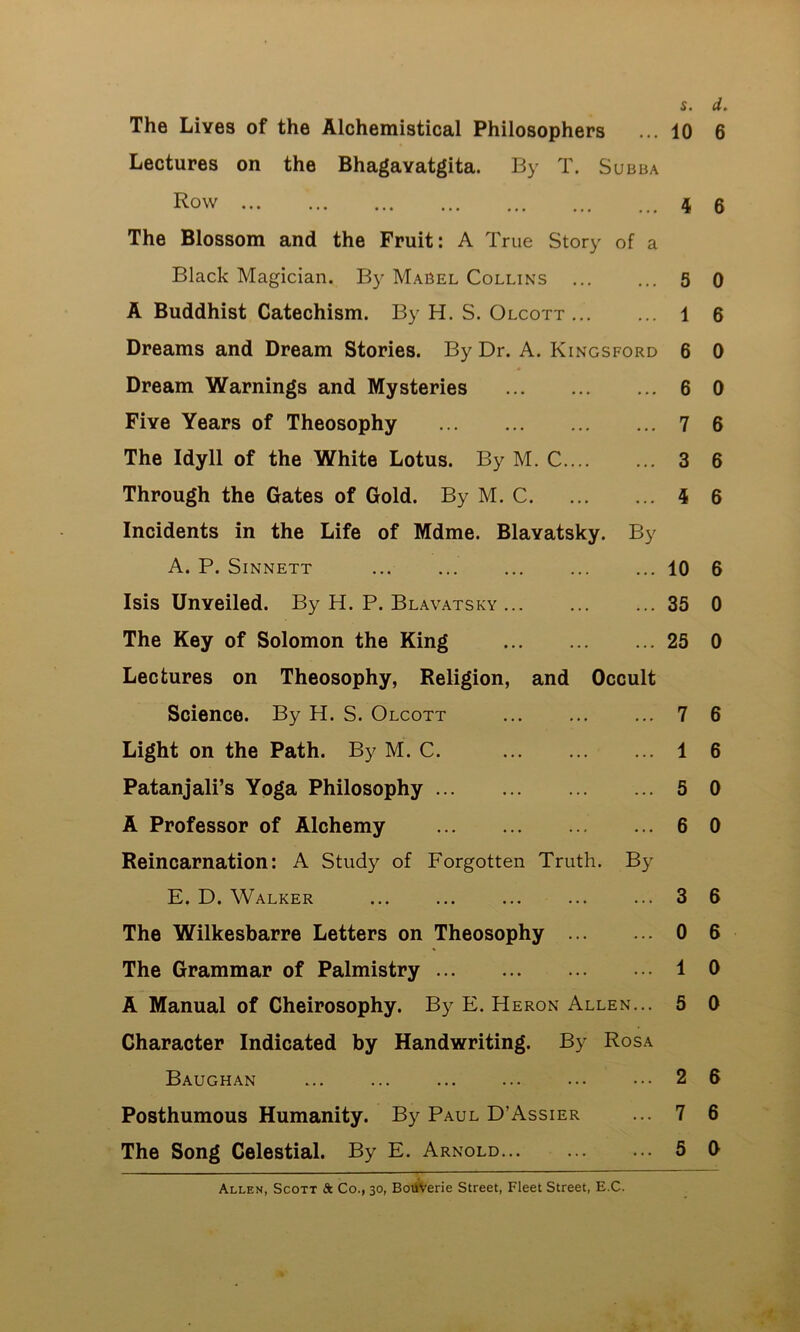 The Lives of the Alchemistical Philosophers Lectures on the Bhagavatgita. By T. Subba Row The Blossom and the Fruit: A True Story of a Black Magician. By Mabel Collins A Buddhist Catechism. By H. S. Olcott ... Dreams and Dream Stories. By Dr. A. Kingsford Dream Warnings and Mysteries Five Years of Theosophy The Idyll of the White Lotus. By M. C Through the Gates of Gold. By M. C Incidents in the Life of Mdme. Blavatsky. By A. P. SiNNETT ... Isis Unveiled. By H. P. Blavatsky ... The Key of Solomon the King Lectures on Theosophy, Religion, and Occult Science. By H. S. Olcott Light on the Path. By M. C. Patanjali’s Yoga Philosophy A Professor of Alchemy Reincarnation: A Study of Forgotten Truth. By E. D. Walker The Wilkesbarre Letters on Theosophy The Grammar of Palmistry A Manual of Cheirosophy. By E. Heron Allen... Character Indicated by Handwriting. By Rosa Baughan Posthumous Humanity. By Paul D’Assier The Song Celestial. By E. Arnold s. d. 10 6 i 6 5 0 1 6 6 0 6 0 7 6 3 6 1 6 10 6 35 0 25 0 7 6 1 6 5 0 6 0 3 6 0 6 1 0 5 0 2 6 7 6 5 0 Allen, Scott & Co., 30, BotfVerie Street, Fleet Street, E.C.