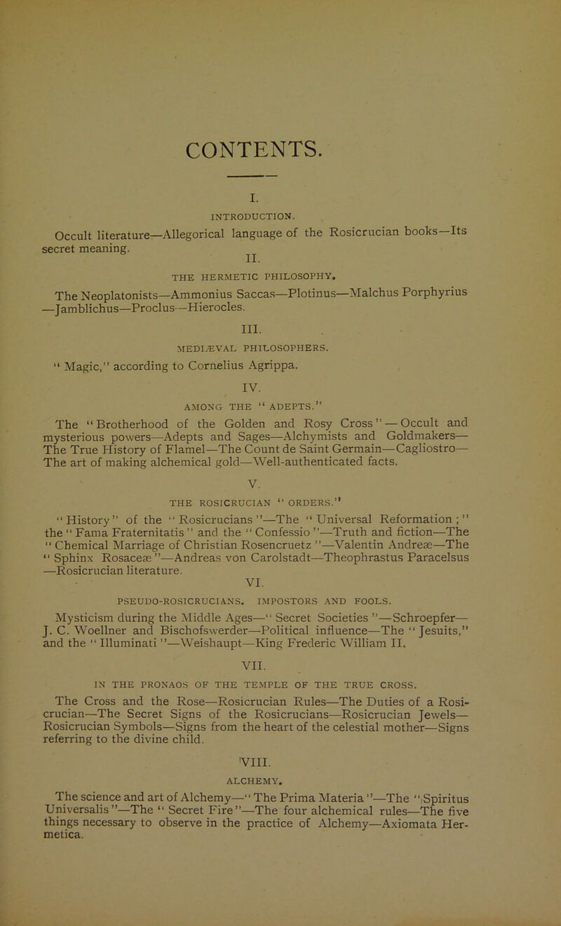 CONTENTS. I. INTRODUCTION. Occult literature—Allegorical language of the Rosicrucian books—Its secret meaning. ^ THE HERMETIC PHILOSOPHY. The Neoplatonists—Ammonius Saccas—Plotinus—Malchus Porphyrius —Jamblichus—Proclus—Hierocles. III. MEDI/EVAL PHILOSOPHERS. “ Magic,” according to Cornelius Agrippa. IV. AMONG THE “ ADEPTS.” The “Brotherhood of the Golden and Rosy Cross” — Occult and mysterious powers—Adepts and Sages—Alchymists and Goldmakers— The True History of Flamel—The Count de Saint Germain—Cagliostro— The art of making alchemical gold—Well-authenticated facts. V. THE ROSICRUCIAN “ ORDERS.” “History” of the “ Rosicrucians ”—The “Universal Reformation;” the “ Fama Fraternitatis ” and the “ Confessio ”—Truth and fiction—The  Chemical Marriage of Christian Rosencruetz ”—Valentin Andrese—The “ Sphinx Rosaceae”—Andreas von Carolstadt—Theophrastus Paracelsus —Rosicrucian literature. VI. PSEUDO-ROS1CRUCIANS. IMPOSTORS AND FOOLS. Mysticism during the Middle Ages— Secret Societies ”—Schroepfer— J. C. Woellner and Bischofswerder—Political influence—The Jesuits,” and the “ Illuminati ”—Weishaupt—King Frederic William II. VII. IN THE PRONAOS OF THE TEMPLE OF THE TRUE CROSS. The Cross and the Rose—Rosicrucian Rules—The Duties of a Rosi- crucian—The Secret Signs of the Rosicrucians—Rosicrucian Jewels— Rosicrucian Symbols—Signs from the heart of the celestial mother—Signs referring to the divine child. 'VIII. ALCHEMY. The science and art of Alchemy—“ The Prima Materia ”—The “Spiritus Universalis”—The “ Secret Fire”—The four alchemical rules—The five things necessary to observe in the practice of Alchemy—Axiomata Her- metica.