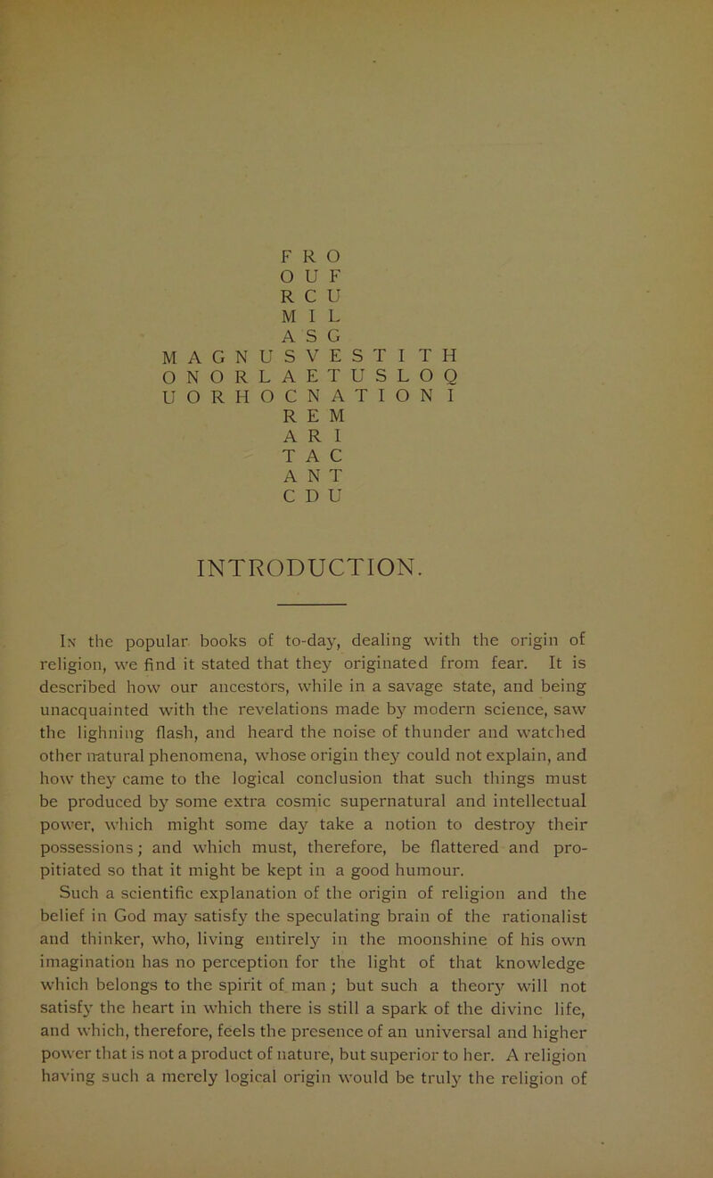 F R O 0 U F R c U M 1 L A s G M A G N U S V E S T I T H 0 N O R L A E T U S L O Q u O R H 0 C N A T I O N I R E M A R I T A C A N T C D U INTRODUCTION. In the popular books of to-day, dealing with the origin of religion, we find it stated that they originated from fear. It is described how our ancestors, while in a savage state, and being unacquainted with the revelations made by*- modern science, saw the lighning flash, and heard the noise of thunder and watched other natural phenomena, whose origin they could not explain, and how they came to the logical conclusion that such things must be produced by some extra cosmic supernatural and intellectual power, which might some day take a notion to destroy their possessions; and which must, therefore, be flattered and pro- pitiated so that it might be kept in a good humour. Such a scientific explanation of the origin of religion and the belief in God may satisfy the speculating brain of the rationalist and thinker, who, living entirely in the moonshine of his own imagination has no perception for the light of that knowledge which belongs to the spirit of man; but such a theoty will not satisfy the heart in which there is still a spark of the divine life, and which, therefore, feels the presence of an universal and higher power that is not a product of nature, but superior to her. A religion having such a merely logical origin would be truly the religion of