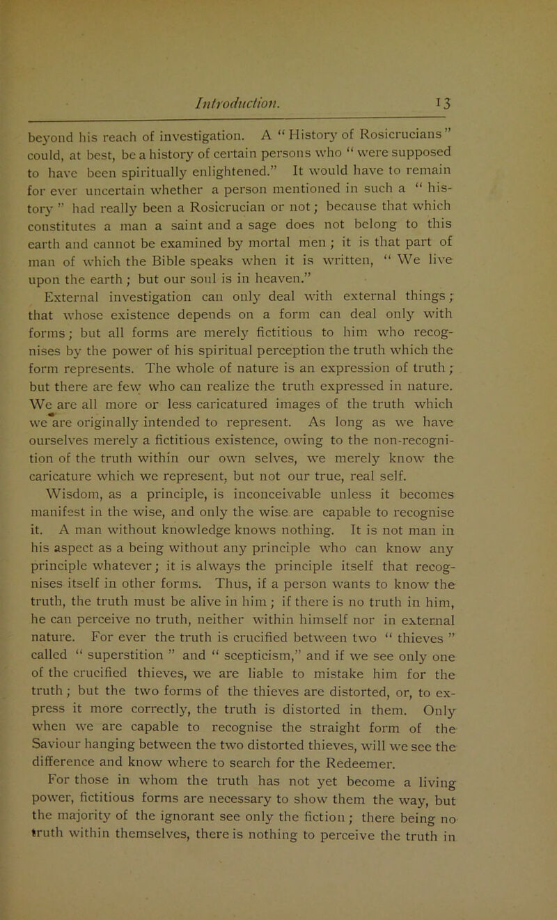 beyond his reach of investigation. A “ History of Rosicrucians ” could, at best, be a history of certain persons who “ were supposed to have been spiritually enlightened.” It would have to remain for ever uncertain whether a person mentioned in such a “ his- tory ” had really been a Rosicrucian or not; because that which constitutes a man a saint and a sage does not belong to this earth and cannot be examined by mortal men ; it is that part of man of which the Bible speaks when it is written, “ We live upon the earth; but our soul is in heaven.” External investigation can only deal with external things ; that whose existence depends on a form can deal only with forms; but all forms are merely fictitious to him who recog- nises by the power of his spiritual perception the truth which the form represents. The whole of nature is an expression of truth ; but there are few who can realize the truth expressed in nature. We are all more or less caricatured images of the truth which we are originally intended to represent. As long as we have ourselves merely a fictitious existence, owing to the non-recogni- tion of the truth within our own selves, we merely know the caricature which we represent, but not our true, real self. Wisdom, as a principle, is inconceivable unless it becomes manifest in the wise, and only the wise are capable to recognise it. A man without knowledge knows nothing. It is not man in his aspect as a being without any principle who can know any principle whatever; it is always the principle itself that recog- nises itself in other forms. Thus, if a person wants to know the truth, the truth must be alive in him; if there is no truth in him, he can perceive no truth, neither within himself nor in external nature. For ever the truth is crucified between two “ thieves ” called “ superstition ” and “ scepticism,” and if we see only one of the crucified thieves, we are liable to mistake him for the truth; but the two forms of the thieves are distorted, or, to ex- press it more correctly, the truth is distorted in them. Only when we are capable to recognise the straight form of the Saviour hanging between the two distorted thieves, will we see the difference and know where to search for the Redeemer. For those in whom the truth has not yet become a living power, fictitious forms are necessary to show them the way, but the majority of the ignorant see only the fiction; there being no truth within themselves, there is nothing to perceive the truth in