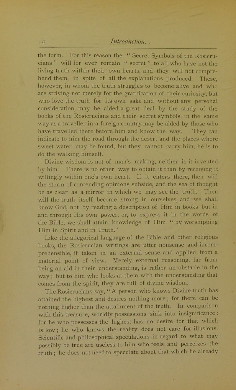 the form. For this reason the “ Secret Symbols of the Rosicru- cians ” will for ever remain “ secret ” to all who have not the living truth within their own hearts, and they will not compre- hend them, in spite of all the explanations produced. These, however, in whom the truth struggles to become alive and who are striving not merely for the gratification of their curiosity, but who love the truth for its own sake and without any personal consideration, may be aided a great deal by the studj^ of the books of the Rosicrucians and their secret symbols, in the same way as a traveller in a foreign country may be aided by those who have travelled there before him and know the way. They can indicate to him the road through the desert and the places where sweet water may be found, but they cannot carry him, he is to do the walking himself. Divine wisdom is not of man’s making, neither is it invented by him. There is no other way to obtain it than by receiving it willingly within one’s own heart. If it enters .there, then will the storm of contending opinions subside, and the sea of thought be as clear as a mirror in which we may see the truth. Then will the truth itself become strong in ourselves, and we shall know God, not by reading a description of Him in books but in and through His own power, or, to express it in the words of the Bible, we shall attain knowledge of Him “ by worshipping Him in Spirit and in Truth.” Like the allegorical language of the Bible and other religious books, the Rosicrucian writings are utter nonsense and incom- prehensible, if taken in an external sense and applied from a material point of view. Merely external reasoning, far from being an aid in their understanding, is rather an obstacle in the way; but to him who looks at them with the understanding that comes from the spirit, they are full of divine wisdom. The Rosicrucians say, “ A person who knows Divine truth has attained the highest and desires nothing more; for there can be nothing higher than the attainment of the truth. In comparison with this treasure, worldly possessions sink into insignificance : for he who possesses the highest has no desire for that which is low; he who knows the reality does not care for illusions. Scientific and philosophical speculations in regard to what may possibly be true are useless to him who feels and perceives the truth ; lie does not need to speculate about that which he already