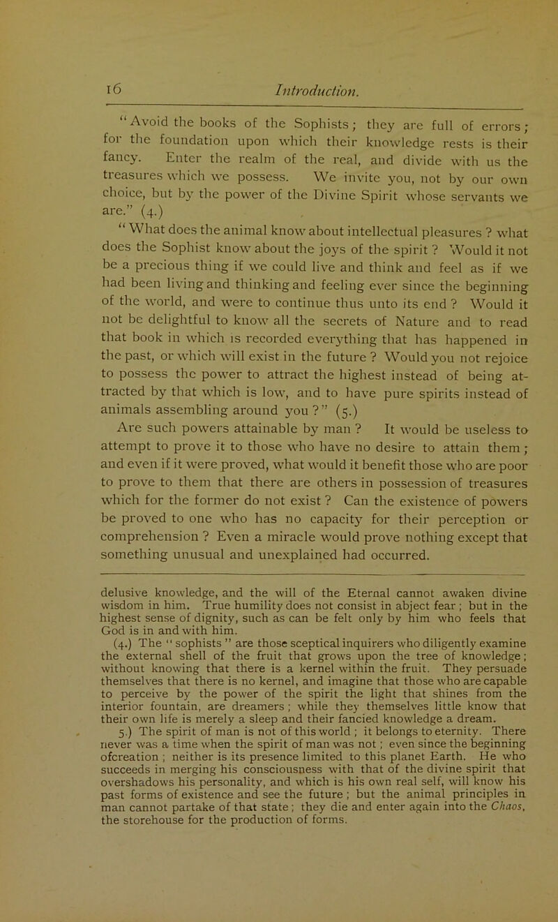 Avoid the books of the Sophists j they are full of errors j for the foundation upon which their knowledge rests is their fancy. Enter the realm of the real, and divide with us the treasures which we possess. We invite you, not by our own choice, but by the power of the Divine Spirit whose servants we are.” (4.) “ What does the animal know about intellectual pleasures ? what does the Sophist know about the joys of the spirit ? Would it not be a precious thing if we could live and think and feel as if we had been living and thinking and feeling ever since the beginning of the world, and were to continue thus unto its end ? Would it not be delightful to know all the secrets of Nature and to read that book in which is recorded everything that has happened in the past, or which will exist in the future ? Would you not rejoice to possess the power to attract the highest instead of being at- tracted by that which is low, and to have pure spirits instead of animals assembling around you ?” (5.) Are such powers attainable by man ? It would be useless to attempt to prove it to those who have no desire to attain them; and even if it were proved, what would it benefit those who are poor to prove to them that there are others in possession of treasures which for the former do not exist ? Can the existence of powers be proved to one who has no capacit}1' for their perception or comprehension ? Even a miracle would prove nothing except that something unusual and unexplained had occurred. delusive knowledge, and the will of the Eternal cannot awaken divine wisdom in him. True humility does not consist in abject fear ; but in the highest sense of dignity, such as can be felt only by him who feels that God is in and with him. (4.) The  sophists ” are those sceptical inquirers who diligently examine the external shell of the fruit that grows upon the tree of knowledge; without knowing that there is a kernel within the fruit. They persuade themselves that there is no kernel, and imagine that those who are capable to perceive by the power of the spirit the light that shines from the interior fountain, are dreamers ; while they themselves little know that their own life is merely a sleep and their fancied knowledge a dream. 5.) The spirit of man is not of this world ; it belongs to eternity. There never was a time when the spirit of man was not; even since the beginning ofereation ; neither is its presence limited to this planet Earth. He who succeeds in merging his consciousness with that of the divine spirit that overshadows his personality, and which is his own real self, will know his past forms of existence and see the future ; but the animal principles in man cannot partake of that state; they die and enter again into the Chaos, the storehouse for the production of forms.