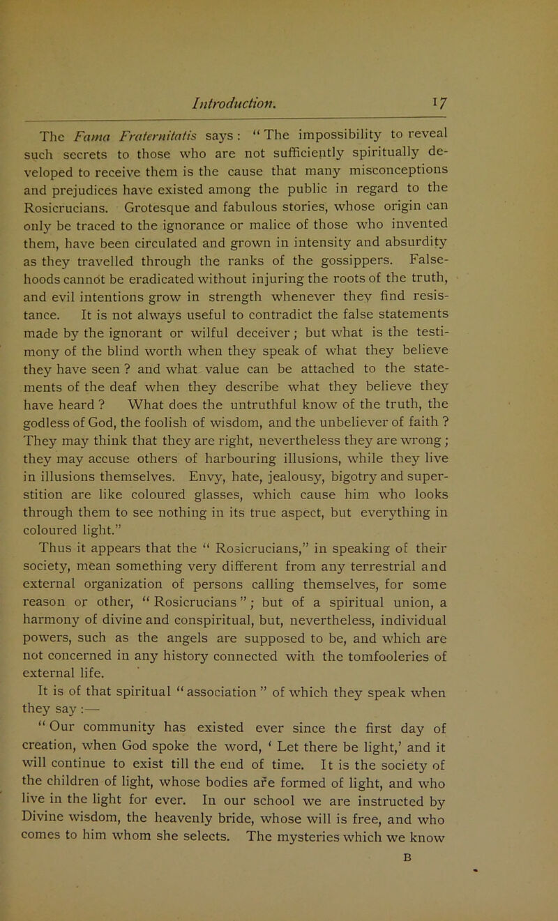 The Fama Fraternitatis says : “ The impossibility to reveal such secrets to those who are not sufficiently spiritually de- veloped to receive them is the cause that many misconceptions and prejudices have existed among the public in regard to the Rosicrucians. Grotesque and fabulous stories, whose origin can only be traced to the ignorance or malice of those who invented them, have been circulated and grown in intensity and absurdity as they travelled through the ranks of the gossippers. False- hoods cannot be eradicated without injuring the roots of the truth, and evil intentions grow in strength whenever they find resis- tance. It is not always useful to contradict the false statements made by the ignorant or wilful deceiver; but what is the testi- mony of the blind worth when they speak of what they believe they have seen ? and what value can be attached to the state- ments of the deaf when they describe what they believe they have heard ? What does the untruthful know of the truth, the godless of God, the foolish of wisdom, and the unbeliever of faith ? They may think that they are right, nevertheless they are wrong; they may accuse others of harbouring illusions, while they live in illusions themselves. Envy, hate, jealousy, bigotry and super- stition are like coloured glasses, which cause him who looks through them to see nothing in its true aspect, but everything in coloured light.” Thus it appears that the “ Rosicrucians,” in speaking of their society, mean something very different from any terrestrial and external organization of persons calling themselves, for some reason or other, “ Rosicrucians ”; but of a spiritual union, a harmony of divine and conspiritual, but, nevertheless, individual powers, such as the angels are supposed to be, and which are not concerned in any history connected with the tomfooleries of external life. It is of that spiritual “association ” of which they speak when they say :—• “Our community has existed ever since the first day of creation, when God spoke the word, ‘ Let there be light,’ and it will continue to exist till the end of time. It is the society of the children of light, whose bodies are formed of light, and who live in the light for ever. In our school we are instructed by Divine wisdom, the heavenly bride, whose will is free, and who comes to him whom she selects. The mysteries which we know B