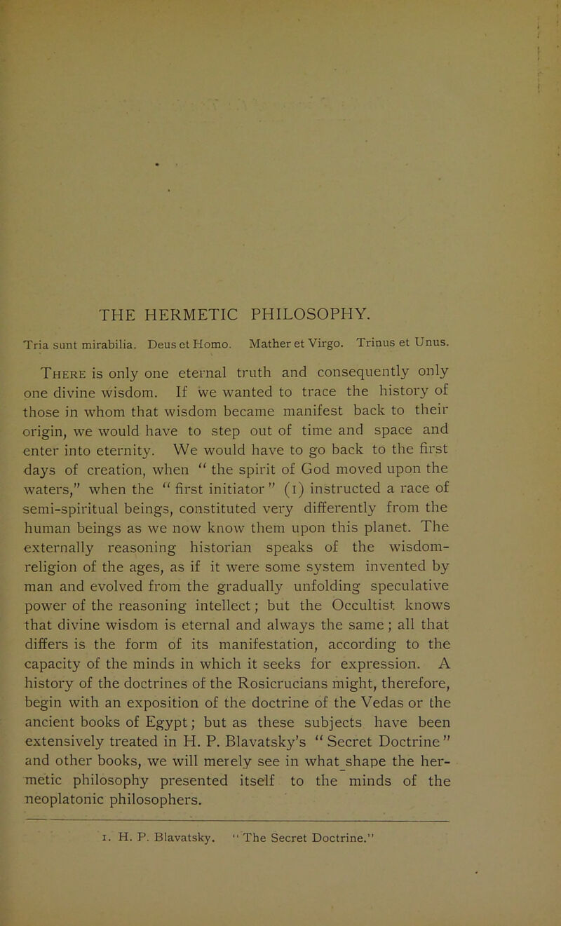 THE HERMETIC PHILOSOPHY. Tria sunt mirabilia. Deus et Homo. Mather et Virgo. Trinus et Unus. There is only one eternal truth and consequently only one divine wisdom. If we wanted to trace the history of those in whom that wisdom became manifest back to their origin, we would have to step out of time and space and enter into eternity. We would have to go back to the first days of creation, when “ the spirit of God moved upon the waters,” when the “first initiator” (i) instructed a race of semi-spiritual beings, constituted very differently from the human beings as we now know them upon this planet. The externally reasoning historian speaks of the wisdom- religion of the ages, as if it were some system invented by man and evolved from the gradually unfolding speculative power of the reasoning intellect; but the Occultist knows that divine wisdom is eternal and always the same; all that differs is the form of its manifestation, according to the capacity of the minds in which it seeks for expression. A history of the doctrines of the Rosicrucians might, therefore, begin with an exposition of the doctrine of the Vedas or the ancient books of Egypt; but as these subjects have been extensively treated in H. P. Blavatsky’s “ Secret Doctrine ” and other books, we will merely see in what_shape the her- metic philosophy presented itself to the minds of the neoplatonic philosophers. i. H. P. Blavatsky. “The Secret Doctrine.”
