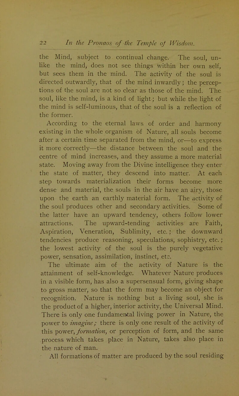 the Mind, subject to continual change. The soul, un- like the mind, does not see things within her own self, but sees them in the mind. The activity of the soul is directed outwardly, that of the mind inwardly; the percep- tions of the soul are not so clear as those of the mind. The soul, like the mind, is a kind of light; but while the light of the mind is self-luminous, that of the soul is a reflection of the former. According to the eternal laws of order and harmony existing in the whole organism of Nature, all souls become after a certain time separated from the mind, or—to express it more correctly—the distance between the soul and the centre of mind increases, and they assume a more material state. Moving away from the Divine intelligence they enter the state of matter, they descend into matter. At each step towards materialization their forms become more dense and material, the souls in the air have an airy, those upon the earth an earthly material form. The activity of the soul produces other and secondary activities. Some of the latter have an upward tendency, others follow lower attractions. The upward-tending activities are Faith, Aspiration, Veneration, Sublimity, etc.; the downward tendencies produce reasoning, speculations, sophistry, etc.; the lowest activity of the soul is the purely vegetative power, sensation, assimilation, instinct, etc. The ultimate aim of the activity of Nature is the attainment of self-knowledge. Whatever Nature produces in a visible form, has also a supersensual form, giving shape to gross matter, so that the form may become an object for recognition. Nature is nothing but a living soul, she is the product of a higher, interior activity, the Universal Mind. There is only one fundamental living power in Nature, the power to imagine; there is only one result of the activity of this power, formation, or perception of form, and the same process which takes place in Nature, takes also place in the nature of man. All formations of matter are produced by the soul residing