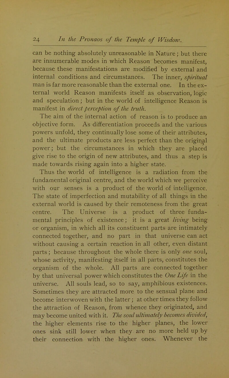 can be nothing absolutely unreasonable in Nature; but there are innumerable modes in which Reason becomes manifest, because these manifestations are modified by external and internal conditions and circumstances. The inner, spiritual man is far more reasonable than the external one. In the ex- ternal world Reason manifests itself as observation, logic and speculation; but in the world of intelligence Reason is manifest in direct perception of the truth. The aim of the internal action of reason is to produce an objective form. As differentiation proceeds and the various powers unfold, they continually lose some of their attributes, and the ultimate products are less perfect than the original power; but the circumstances in which they are placed give rise to the origin of new attributes, and thus a step is made towards rising again into a higher state. Thus the world of intelligence is a radiation from the fundamental original centre, and the world which we perceive with our senses is a product of the world of intelligence. The state of imperfection and mutability of all things in the external world is caused by their remoteness from the great centre. The Universe is a product of three funda- mental principles of existence; it is a great living being or organism, in which all its constituent parts are intimately connected together, and no part in that universe can act without causing a certain reaction in all other, even distant parts; because throughout the whole there is only one soul, whose activity, manifesting itself in all parts, constitutes the organism of the whole. All parts are connected together by that universal power which constitutes the One Life in the universe. All souls lead, so to say, amphibious existences. Sometimes they are attracted more to the sensual plane and become interwoven with the latter; at other times they follow the attraction of Reason, from whence they originated, and may become united with it. The soul ultimately becomes divided, the higher elements rise to the higher planes, the lower ones sink still lower when they are no more held up by their connection with the higher ones. Whenever the