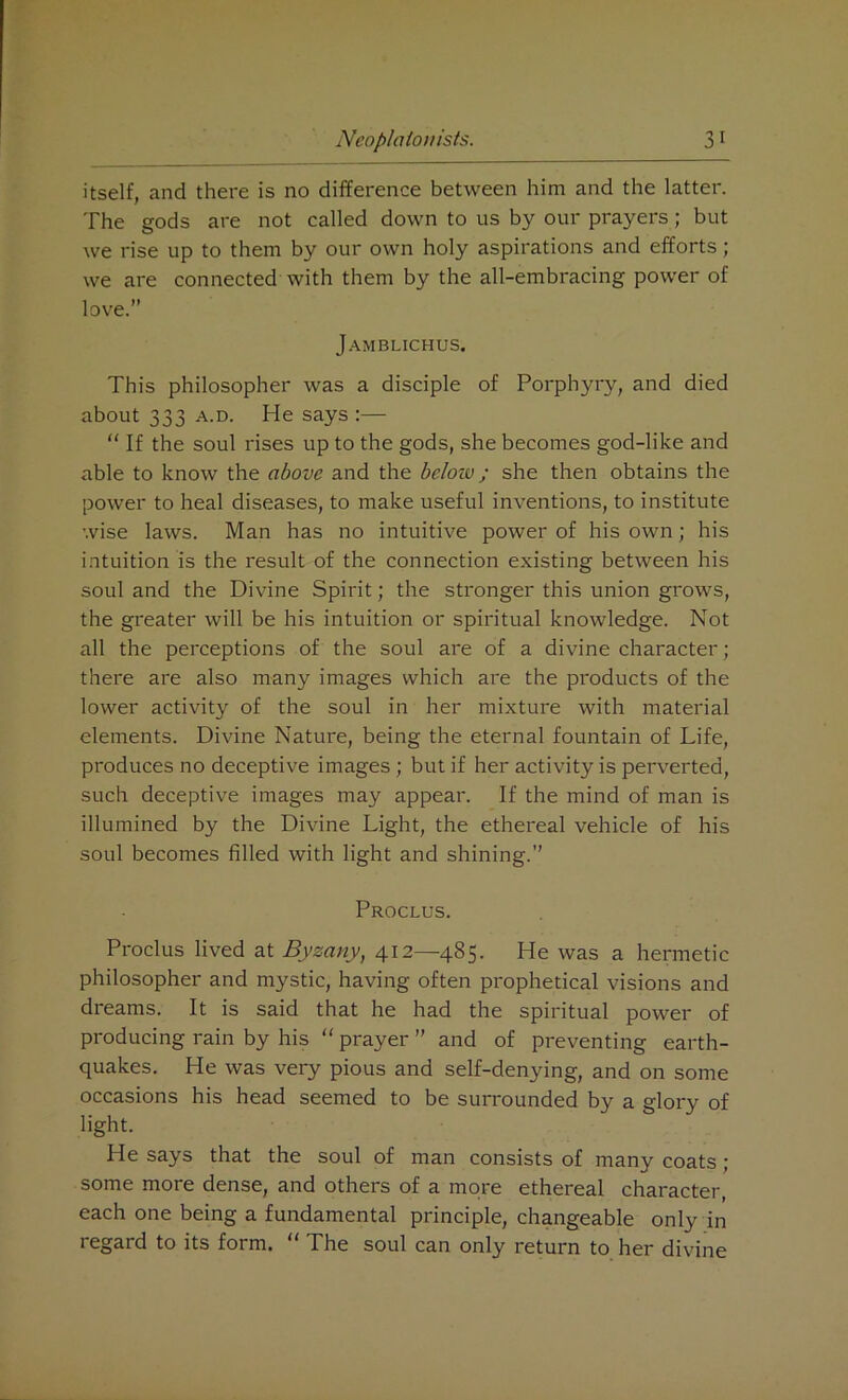 itself, and there is no difference between him and the latter. The gods are not called down to us by our prayers; but we rise up to them by our own holy aspirations and efforts; we are connected with them by the all-embracing power of love.” Jamblichus. This philosopher was a disciple of Porphyry, and died about 333 a.d. He says :— “ If the soul rises up to the gods, she becomes god-like and able to know the above and the below; she then obtains the power to heal diseases, to make useful inventions, to institute wise laws. Man has no intuitive power of his own; his intuition is the result of the connection existing between his soul and the Divine Spirit; the stronger this union grows, the greater will be his intuition or spiritual knowledge. Not all the perceptions of the soul are of a divine character; there are also many images which are the products of the lower activity of the soul in her mixture with material elements. Divine Nature, being the eternal fountain of Life, produces no deceptive images ; but if her activity is perverted, such deceptive images may appear. If the mind of man is illumined by the Divine Light, the ethereal vehicle of his soul becomes filled with light and shining.” Proclus. Proclus lived at Byzany, 412—485. He was a hermetic philosopher and mystic, having often prophetical visions and dreams. It is said that he had the spiritual power of producing rain by his “ prayer ” and of preventing earth- quakes. He was very pious and self-denying, and on some occasions his head seemed to be surrounded by a glory of light. He says that the soul of man consists of many coats; some more dense, and others of a more ethereal character, each one being a fundamental principle, changeable only in regard to its form. “ The soul can only return to her divine