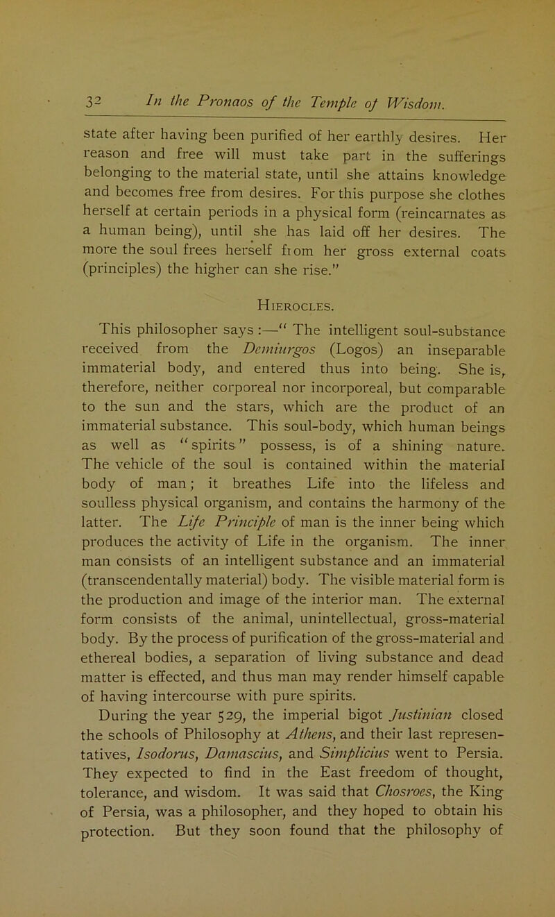 state after having been purified of her earthly desires. Her reason and free will must take part in the sufferings belonging to the material state, until she attains knowledge and becomes free from desires. For this purpose she clothes herself at certain periods in a physical form (reincarnates as a human being), until she has laid off her desires. The more the soul frees herself fiom her gross external coats (principles) the higher can she rise.” Hierocles. This philosopher says :—“ The intelligent soul-substance received from the Demhtrgos (Logos) an inseparable immaterial body, and entered thus into being. She is, therefore, neither corporeal nor incorporeal, but comparable to the sun and the stars, which are the product of an immaterial substance. This soul-body, which human beings as well as “ spirits ” possess, is of a shining nature. The vehicle of the soul is contained within the material body of man; it breathes Life into the lifeless and soulless physical organism, and contains the harmony of the latter. The Life Principle of man is the inner being which produces the activity of Life in the organism. The inner man consists of an intelligent substance and an immaterial (transcendentally material) body. The visible material form is the production and image of the interior man. The external form consists of the animal, unintellectual, gross-material body. By the process of purification of the gross-material and ethereal bodies, a separation of living substance and dead matter is effected, and thus man may render himself capable of having intercourse with pure spirits. During the year 529, the imperial bigot Justinian closed the schools of Philosophy at Athens, and their last represen- tatives, Isodorus, Damascius, and Simplicius went to Persia. They expected to find in the East freedom of thought, tolerance, and wisdom. It was said that CJiosroes, the King of Persia, was a philosopher, and they hoped to obtain his protection. But they soon found that the philosophy of