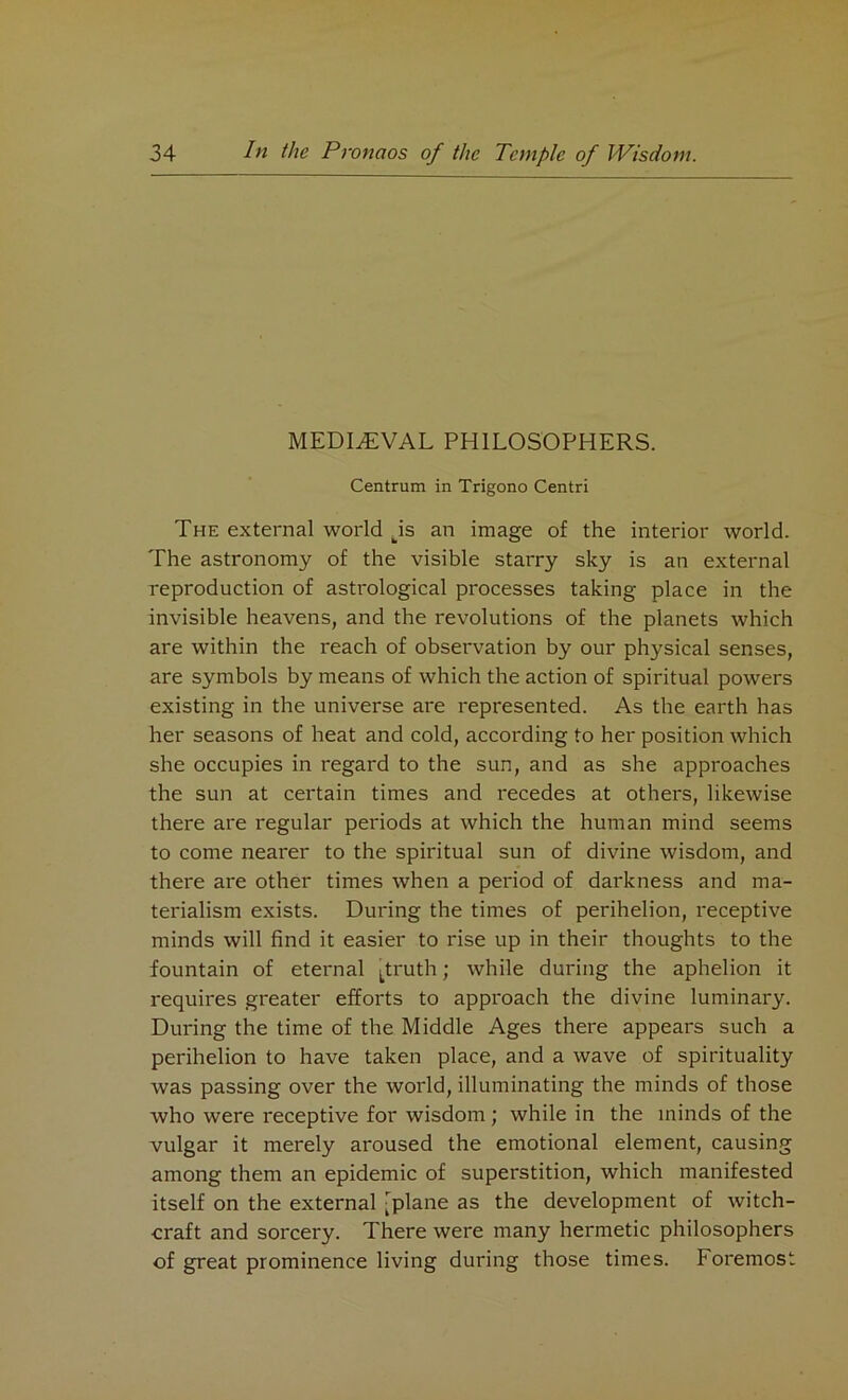 MEDIAEVAL PHILOSOPHERS. Centrum in Trigono Centri The external world tis an image of the interior world. The astronomy of the visible starry sky is an external reproduction of astrological processes taking place in the invisible heavens, and the revolutions of the planets which are within the reach of observation by our physical senses, are symbols by means of which the action of spiritual powers existing in the universe are represented. As the earth has her seasons of heat and cold, according to her position which she occupies in regard to the sun, and as she approaches the sun at certain times and recedes at others, likewise there are regular periods at which the human mind seems to come nearer to the spiritual sun of divine wisdom, and there are other times when a period of darkness and ma- terialism exists. During the times of perihelion, receptive minds will find it easier to rise up in their thoughts to the fountain of eternal Ltruth; while during the aphelion it requires greater efforts to approach the divine luminary. During the time of the Middle Ages there appears such a perihelion to have taken place, and a wave of spirituality was passing over the world, illuminating the minds of those who were receptive for wisdom ; while in the minds of the vulgar it merely aroused the emotional element, causing among them an epidemic of superstition, which manifested itself on the external -plane as the development of witch- craft and sorcery. There were many hermetic philosophers of great prominence living during those times, foremost