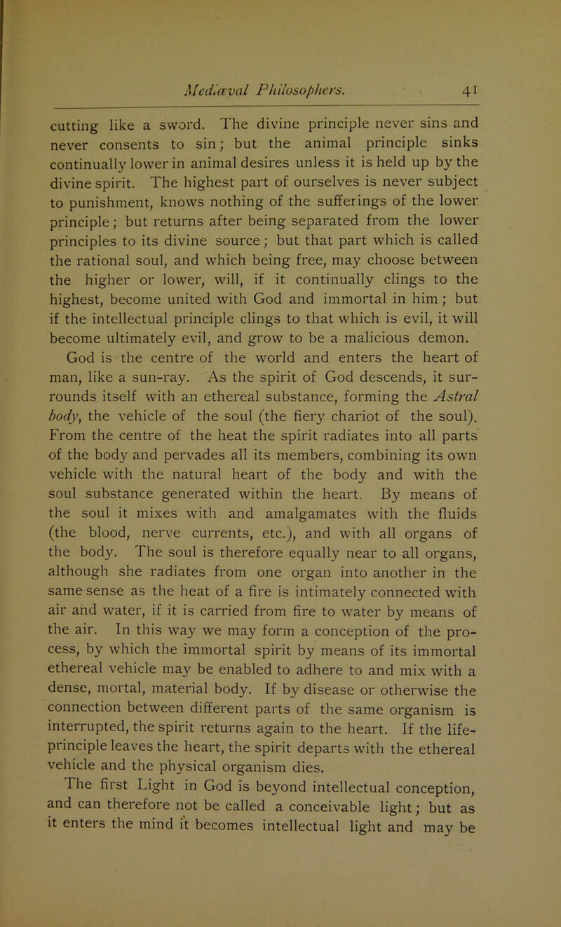 cutting like a sword. The divine principle never sins and never consents to sin; but the animal principle sinks continually lower in animal desires unless it is held up by the divine spirit. The highest part of ourselves is never subject to punishment, knows nothing of the sufferings of the lower principle; but returns after being separated from the lower principles to its divine source; but that part which is called the rational soul, and which being free, may choose between the higher or lower, will, if it continually clings to the highest, become united with God and immortal in him; but if the intellectual principle clings to that which is evil, it will become ultimately evil, and grow to be a malicious demon. God is the centre of the world and enters the heart of man, like a sun-ray. As the spirit of God descends, it sur- rounds itself with an ethereal substance, forming the Astral body, the vehicle of the soul (the fiery chariot of the soul). From the centre of the heat the spirit radiates into all parts of the body and pervades all its members, combining its own vehicle with the natural heart of the body and with the soul substance generated within the heart. By means of the soul it mixes with and amalgamates with the fluids (the blood, nerve currents, etc.), and with all organs of the body. The soul is therefore equally near to all organs, although she radiates from one organ into another in the same sense as the heat of a fire is intimately connected with air and water, if it is carried from fire to water by means of the air. In this way we may form a conception of the pro- cess, by which the immortal spirit by means of its immortal ethereal vehicle may be enabled to adhere to and mix with a dense, mortal, material body. If by disease or otherwise the connection between different parts of the same organism is interrupted, the spirit returns again to the heart. If the life- principle leaves the heart, the spirit departs with the ethereal vehicle and the physical organism dies. The first Light in God is beyond intellectual conception, and can therefore not be called a conceivable light; but as it enters the mind it becomes intellectual light and may be
