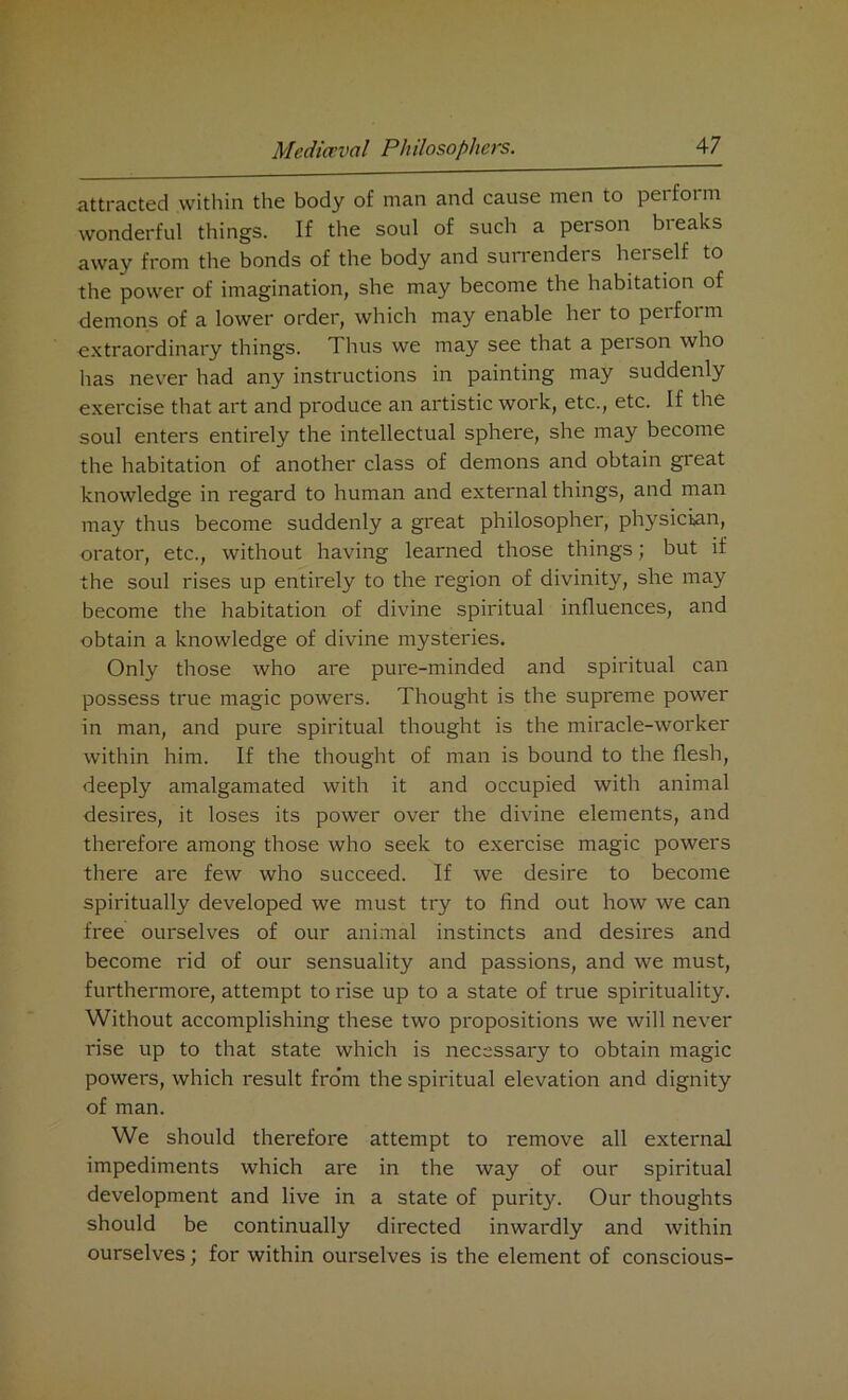 attracted within the body of man and cause men to perform wonderful things. If the soul of such a person breaks away from the bonds of the body and surrenders hei self to the power of imagination, she may become the habitation of demons of a lower order, which may enable her to perform extraordinary things. Thus we may see that a peison who has never had any instructions in painting may suddenly exercise that art and produce an artistic work, etc., etc. If the soul enters entirely the intellectual sphere, she may become the habitation of another class of demons and obtain great knowledge in regard to human and external things, and man may thus become suddenly a great philosopher, physician, orator, etc., without having learned those things; but if the soul rises up entirely to the region of divinity, she may become the habitation of divine spiritual influences, and obtain a knowledge of divine mysteries. Only those who are pure-minded and spiritual can possess true magic powers. Thought is the supreme power in man, and pure spiritual thought is the miracle-worker within him. If the thought of man is bound to the flesh, deeply amalgamated with it and occupied with animal desires, it loses its power over the divine elements, and therefore among those who seek to exercise magic powers there are few who succeed. If we desire to become spiritually developed we must try to find out how we can free ourselves of our animal instincts and desires and become rid of our sensuality and passions, and we must, furthermore, attempt to rise up to a state of true spirituality. Without accomplishing these two propositions we will never rise up to that state which is necessary to obtain magic powers, which result from the spiritual elevation and dignity of man. We should therefore attempt to remove all external impediments which are in the way of our spiritual development and live in a state of purity. Our thoughts should be continually directed inwardly and within ourselves; for within ourselves is the element of conscious-