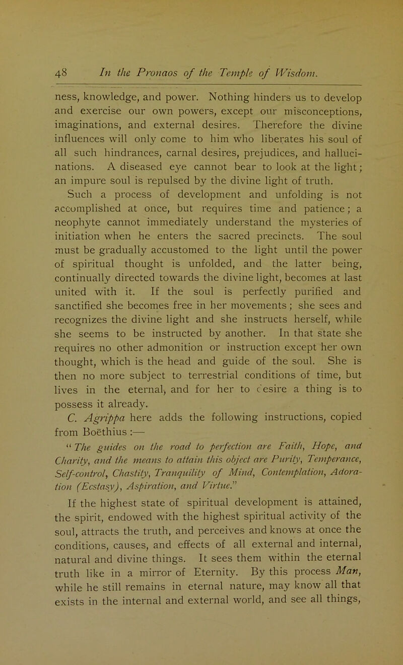 ness, knowledge, and power. Nothing hinders us to develop and exercise our own powers, except our misconceptions, imaginations, and external desires. Therefore the divine influences will only come to him who liberates his soul of all such hindrances, carnal desires, prejudices, and halluci- nations. A diseased eye cannot bear to look at the light; an impure soul is repulsed by the divine light of truth. Such a process of development and unfolding is not accomplished at once, but requires time and patience; a neophyte cannot immediately understand the mysteries of initiation when he enters the sacred precincts. The soul must be gradually accustomed to the light until the power of spiritual thought is unfolded, and the latter being, continually directed towards the divine light, becomes at last united with it. If the soul is perfectly purified and sanctified she becomes free in her movements; she sees and recognizes the divine light and she instructs herself, while she seems to be instructed by another. In that state she requires no other admonition or instruction except her own thought, which is the head and guide of the soul. She is then no more subject to terrestrial conditions of time, but lives in the eternal, and for her to desire a thing is to possess it already. C. Agrippa here adds the following instructions, copied from Boethius :— “ The guides on the road to perfection are Faith, Hope, and Charity, and the means to attain this object are Purity, Temperance, Self-control, Chastity, Tranquility of Mind, Contemplation, Adora- tion (Ecstasy), Aspiration, and Virtue.” If the highest state of spiritual development is attained, the spirit, endowed with the highest spiritual activity of the soul, attracts the truth, and perceives and knows at once the conditions, causes, and effects of all external and internal, natural and divine things. It sees them within the eternal truth like in a mirror of Eternity. By this process Man, while he still remains in eternal nature, may know all that exists in the internal and external world, and see all things,