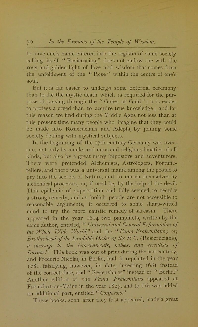 to have one’s name entered into the register of some society calling itself “ Rosicrucian,” docs not endow one with the rosy and golden light of love and wisdom that comes from the unfoldment of the “ Rose ” within the centre of one’s soul. But it is far easier to undergo some external ceremony than to die the mystic death which is required for the pur- pose of passing through the “ Gates of Gold ”; it is easier to profess a creed than to acquire true knowledge; and for this reason we find during the Middle Ages not less than at this present time many people who imagine that they could be made into Rosicrucians and Adepts, by joining some societ}' dealing with mystical subjects. In the beginning of the 17th century Germany was over- run, not only by monks and nuns and religious fanatics of all kinds, but also by a great many impostors and adventurers. There were pretended Alchemists, Astrologers, Fortune- tellers, and there was a universal mania among the people to pry into the secrets of Nature, and to enrich themselves by alchemical processes, or, if need be, by the help of the devil. This epidemic of superstition and folly seemed to require a strong remedy, and as foolish people are not accessible to reasonable arguments, it occurred to some sharp-witted mind to try the more caustic remedy of sarcasm. There appeared in the year 1614 two pamphlets, written by the same author, entitled, “ Universal and General Reformation of the Whole Wide Worldf and the “ Fama Fraternitatis; or, Brotherhood of the Laudable Order of the R.C. (Rosicrucians), a message to the Governments, nobles, and scientists of Europe. This book was out of print during the last century, and Frederic Nicolai, in Berlin, had it reprinted in the year 1781, falsifying, however, its date, inserting 1681 instead of the correct date, and “ Regensburg ” instead of “ Berlin.” Another edition of the Fama Fraternitatis appeared at Frankfurt-on-Maine in the year 1827, and to this was added an additional part, entitled “ Confessio. These books, soon after they first appeared, made a great