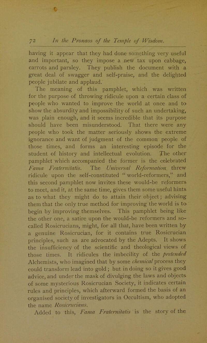 having it appear that they had done something very useful and important, so they impose a new tax upon cabbage, carrots and parsley. They publish the document with a great deal of swagger and self-praise, and the delighted people jubilate and applaud. The meaning of this pamphlet, which was written for the purpose of throwing ridicule upon a certain class of people who wanted to improve the world at once and to show the absurdity and impossibility of such an undertaking, was plain enough, and it seems incredible that its purpose should have been misunderstood. That there were any people who took the matter seriously shows the extreme ignorance and want of judgment of the common people of those times, and forms an interesting episode for the student of history and intellectual evolution. The other pamphlet which accompanied the former is the celebrated Fama Fratemilatis. The Universal Reformation threw ridicule upon the self-constituted “ world-reformers,” and this second pamphlet now invites these would-be reformers to meet, and it, at the same time, gives them some useful hints as to what they might do to attain their object; advising them that the only true method for improving the world is to begin by improving themselves. This pamphlet being like the other one, a satire upon the would-be reformers and so- called Rosicrucians, might, for all that, have been written by a genuine Rosicrucian, for it contains true Rosicrucian principles, such as are advocated by the Adepts. It shows the insufficiency of the scientific and theological views of those times. It ridicules the imbecility of the pretended Alchemists, who imagined that by some chemical process they could transform lead into gold ; but in doing so it gives good advice, and under the mask of divulging the laws and objects of some ni3rsterious Rosicrucian Society, it indicates certain rules and principles, which afterward formed the basis of an organised society of investigators in Occultism, who adopted the name Rosicrucians. Added to this, Fama Fraternitatis is the story of the