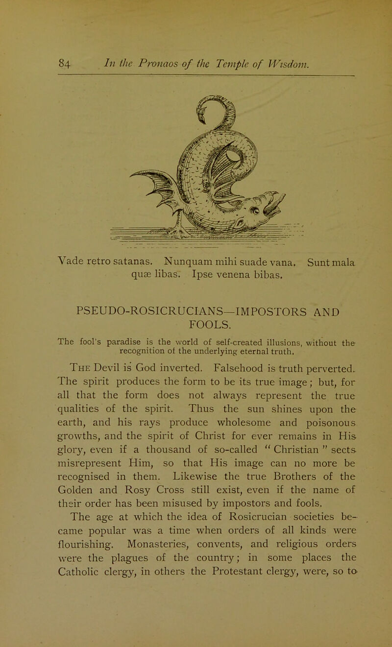 Vade retro satanas. Nunquam mihi suade vana. Sunt mala quae libas. Ipse venena bibas. PSEUDO-ROSICRUCIANS—IMPOSTORS AND FOOLS. The fool's paradise is the world of self-created illusions, without the recognition of the underlying eternal truth. The Devil is God inverted. Falsehood is truth perverted. The spirit produces the form to be its true image; but, for all that the form does not always represent the true qualities of the spirit. Thus the sun shines upon the earth, and his rays produce wholesome and poisonous growths, and the spirit of Christ for ever remains in His glory, even if a thousand of so-called “ Christian ” sects misrepresent Him, so that His image can no more be recognised in them. Likewise the true Brothers of the Golden and Rosy Cross still exist, even if the name of their order has been misused by impostors and fools. The age at which the idea of Rosicrucian societies be- came popular was a time when orders of all kinds were flourishing. Monasteries, convents, and religious orders were the plagues of the county; in some places the Catholic clergy, in others the Protestant clergy, were, so to