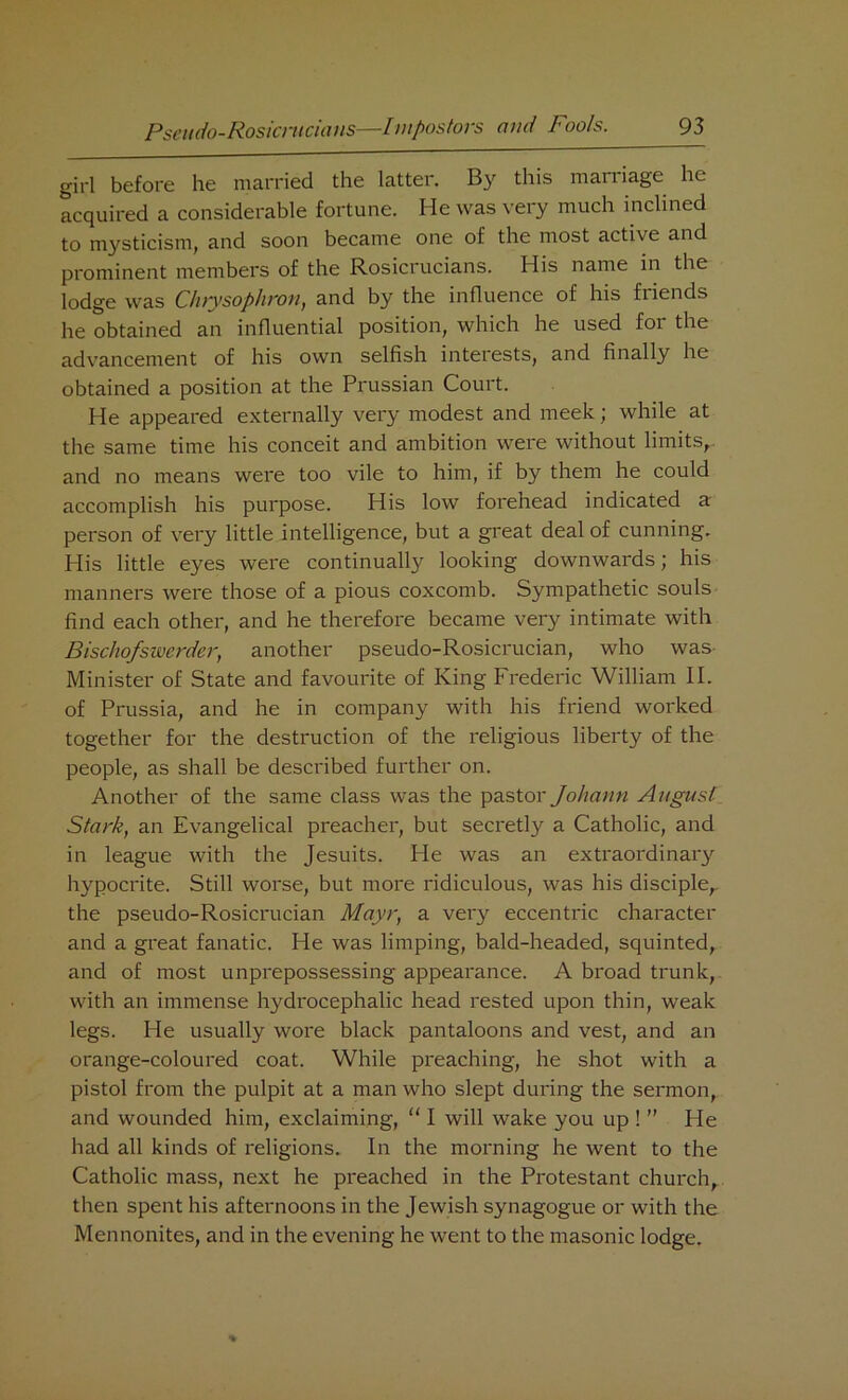 girl before he married the latter. By this marriage he acquired a considerable fortune. He was very much inclined to mysticism, and soon became one of the most active and prominent members of the Rosicrucians. His name in the lodge was Chtysophron, and by the influence of his friends he obtained an influential position, which he used for the advancement of his own selfish interests, and finally he obtained a position at the Prussian Court. He appeared externally very modest and meek; while at the same time his conceit and ambition were without limits,, and no means were too vile to him, if by them he could accomplish his purpose. His low forehead indicated a person of very little intelligence, but a great deal of cunning. His little eyes were continually looking downwards; his manners were those of a pious coxcomb. Sympathetic souls find each other, and he therefore became very intimate with Bischofswerder, another pseudo-Rosicrucian, who was- Minister of State and favourite of King Frederic William II. of Prussia, and he in company with his friend worked together for the destruction of the religious liberty of the people, as shall be described further on. Another of the same class was the pastor Johann At/gust Stark, an Evangelical preacher, but secretly a Catholic, and in league with the Jesuits. He was an extraordinary hypocrite. Still worse, but more ridiculous, was his disciple,, the pseudo-Rosicrucian Mayr, a very eccentric character and a great fanatic. He was limping, bald-headed, squinted, and of most unprepossessing appearance. A broad trunk, with an immense hydrocephalic head rested upon thin, weak legs. He usually wore black pantaloons and vest, and an orange-coloured coat. While preaching, he shot with a pistol from the pulpit at a man who slept during the sermon, and wounded him, exclaiming, “ I will wake you up ! ” He had all kinds of religions. In the morning he went to the Catholic mass, next he preached in the Protestant church, then spent his afternoons in the Jewish synagogue or with the Mennonites, and in the evening he went to the masonic lodge.