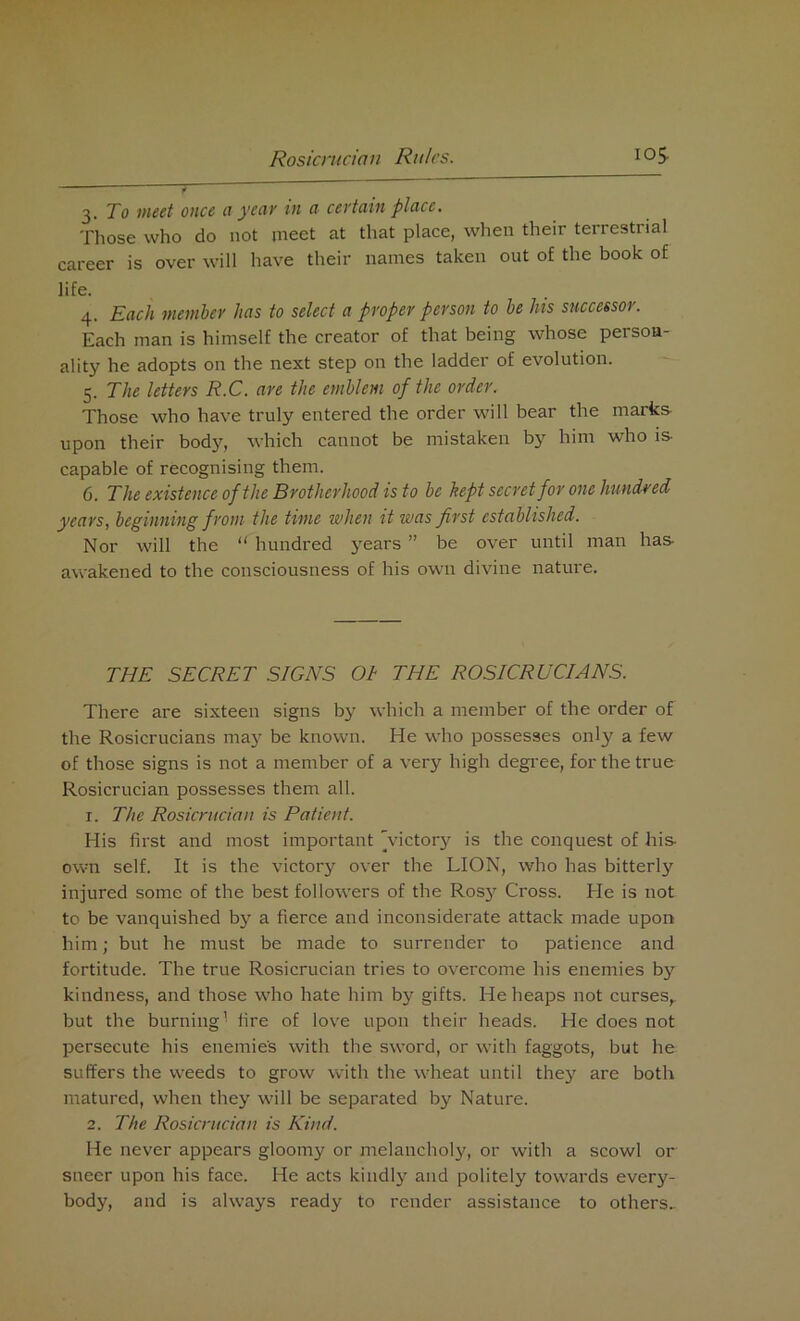 3. To meet once a year in a certain place. Those who do not meet at that place, when their terrestrial career is over will have their names taken out of the book of life. 4. Each member has to select a proper person to be his successor. Each man is himself the creator of that being whose person- ality he adopts on the next step on the ladder of evolution. 5. The letters R.C. are the emblem of the order. Those who have truly entered the order will bear the marks upon their body, which cannot be mistaken by him who is capable of recognising them. 6. The existence of the Brotherhood is to be kept secret for one hundred years, beginning from the time when it was first established. Nor will the “ hundred years ” be over until man has awakened to the consciousness of his own divine nature. THE SECRET SIGNS OI THE ROSICRUCIANS. There are sixteen signs by which a member of the order of the Rosicrucians may be known. He who possesses only a few of those signs is not a member of a very high degree, for the true Rosicrucian possesses them all. 1. The Rosicrucian is Patient. His first and most important 'victory is the conquest of his- own self. It is the victory over the LION, who has bitterly injured some of the best followers of the Rosy Cross. He is not to be vanquished by a fierce and inconsiderate attack made upon him; but he must be made to surrender to patience and fortitude. The true Rosicrucian tries to overcome his enemies by kindness, and those who hate him by gifts. He heaps not curses,, but the burning1 fire of love upon their heads. He does not persecute his enemies with the sword, or with faggots, but he suffers the weeds to grow with the wheat until they are both matured, when they will be separated by Nature. 2. The Rosicrucian is Kind. He never appears gloomy or melancholy, or with a scowl or sneer upon his face. He acts kindly and politely towards every- body, and is always ready to render assistance to others..