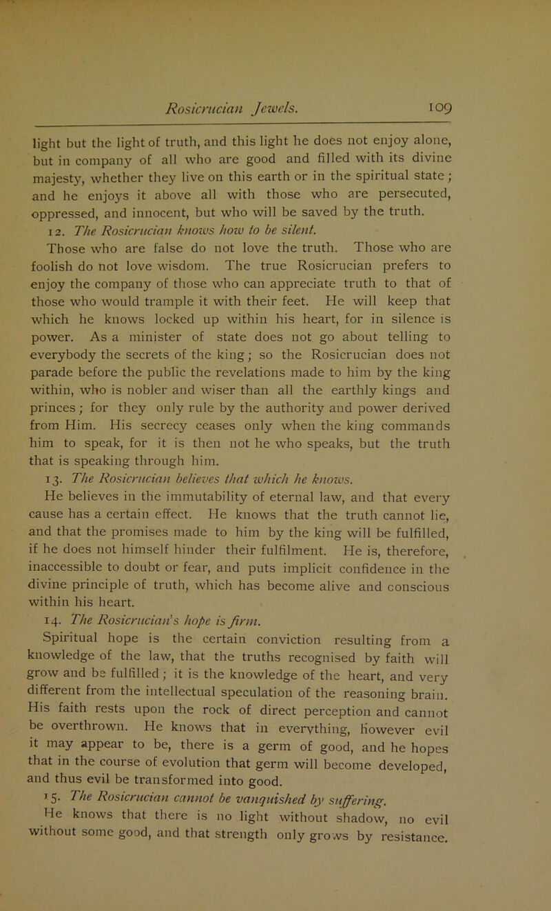 light but the light of truth, and this light he does not enjoy alone, but in company of all who are good and filled with its divine majesty, whether they live on this earth or in the spiritual state; and he enjoys it above all with those who are persecuted, oppressed, and innocent, but who will be saved by the truth. 12. The Rosicrucian knows how to be silent. Those who are false do not love the truth. Those who are foolish do not love wisdom. The true Rosicrucian prefers to enjoy the company of those who can appreciate truth to that of those who would trample it with their feet. He will keep that which he knows locked up within his heart, for in silence is power. As a minister of state does not go about telling to everybody the secrets of the king; so the Rosicrucian does not parade before the public the revelations made to him by the king within, who is nobler and wiser than all the earthly kings and princes; for they only rule by the authority and power derived from Him. His secrecy ceases only when the king commands him to speak, for it is then not he who speaks, but the truth that is speaking through him. 13. The Rosicrucian believes that which he knows. He believes in the immutability of eternal law, and that every cause has a certain effect. He knows that the truth cannot lie, and that the promises made to him by the king will be fulfilled, if he does not himself hinder their fulfilment. He is, therefore, inaccessible to doubt or fear, and puts implicit confidence in the divine principle of truth, which has become alive and conscious within his heart. 14. The Rosicrucian's hope is firm. Spiritual hope is the certain conviction resulting from a knowledge of the law, that the truths recognised by faith will grow and be fulfilled; it is the knowledge of the heart, and very different from the intellectual speculation of the reasoning brain. His faith rests upon the rock of direct perception and cannot be overthrown. He knows that in everything, However evil it may appear to be, there is a germ of good, and he hopes that in the couise of evolution that germ will become developed, and thus evil be transformed into good. 15. The Rosicrucian cannot be vanquished by suffering. He knows that there is no light without shadow, no evil without some good, and that strength only grows by resistance.