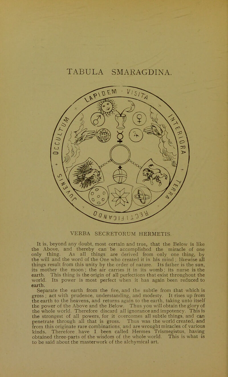 TABULA SMARAGDINA. VERBA SECRETORUM HERMETIS. It is, beyond any doubt, most certain and true, that the Below is like the Above, and thereby can be accomplished the miracle of one only thing. As all things are derived from only one thing, by the will and the word of the One who created it in his mind ; likewise all things result from this unity by the order of nature. Its father is the sun, its mother the moon ; the air carries it in its womb; its nurse is the earth. This thing is the origin of all perfections that exist throughout the world. Its power is most perfect when it has again been reduced to earth. Separate the earth from the fire, and the subtle from that which is gross ; act with prudence, understanding, and modesty. It rises up from the earth to the heavens, and returns again to the earth, taking unto itself the power of the Above and the Below. Thus you will obtain the glory of the whole world. Therefore discard all ignorance and impotency. This is the strongest of all powers, for it overcomes all subtle things, and can penetrate through all that is gross. Thus was the world created, and from this originate rare combinations, and are wrought miracles of various kinds. Therefore have I been called Hermes Trismegistus, having obtained three-parts of the wisdom of the whole world. This is what is to be said about the masterwork of the alchymical art.