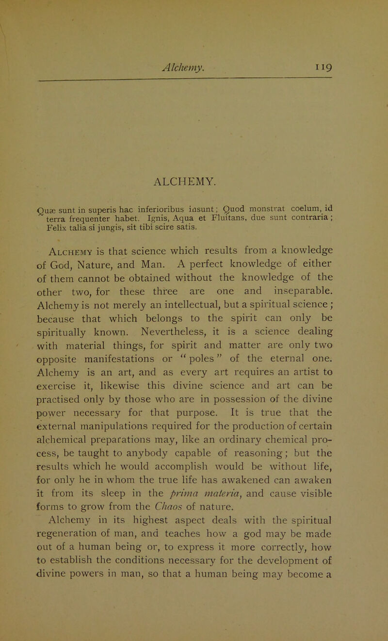 ALCHEMY. Qua; sunt in superis hac inferioribus insunt; Quod monstrat coelum, id terra frequenter habet. Ignis, Aqua et Fluitans, due sunt contraria; Felix talia si jungis, sit tibi scire satis. Alchemy is that science which results from a knowledge of God, Nature, and Man. A perfect knowledge of either of them cannot be obtained without the knowledge of the other two, for these three are one and inseparable. Alchemy is not merely an intellectual, but a spiritual science ; because that which belongs to the spirit can only be spiritually known. Nevertheless, it is a science dealing with material things, for spirit and matter are only two opposite manifestations or “ poles ” of the eternal one. Alchemy is an art, and as every art requires an artist to exercise it, likewise this divine science and art can be practised only by those who are in possession of the divine power necessary for that purpose. It is true that the external manipulations required for the production of certain alchemical preparations may, like an ordinary chemical pro- cess, be taught to anybody capable of reasoning; but the results which he would accomplish would be without life, for only he in whom the true life has awakened can awaken it from its sleep in the pritna materia, and cause visible forms to grow from the Chaos of nature. Alchemy in its highest aspect deals with the spiritual regeneration of man, and teaches how a god may be made out of a human being or, to express it more correctly, how to establish the conditions necessary for the development of divine powers in man, so that a human being may become a