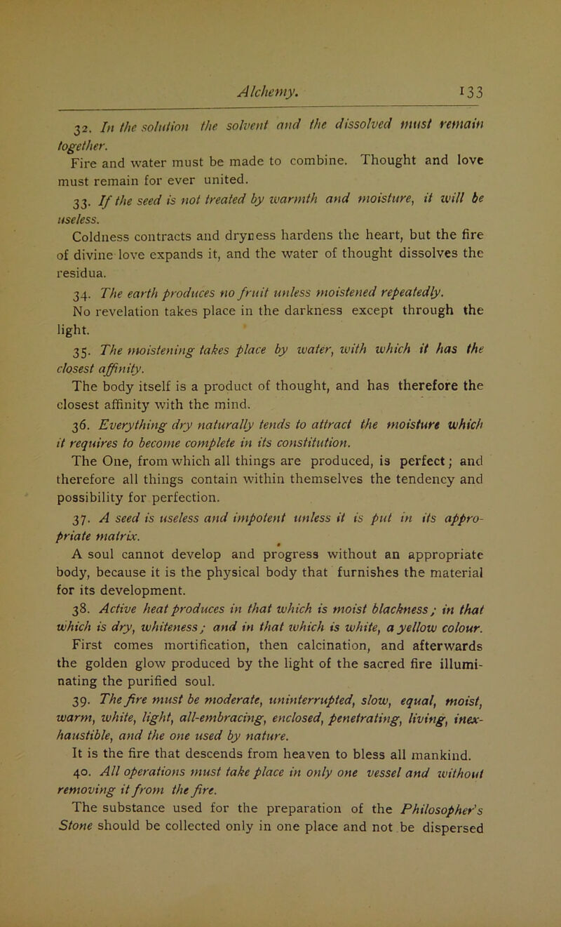 32. In the solution the solvent mid the dissolved must remain together. Fire and water must be made to combine. Thought and love must remain for ever united. 33. If the seed is not treated by warmth and moisture, it will be useless. Coldness contracts and dryness hardens the heart, but the fire of divine love expands it, and the water of thought dissolves the residua. 34. The earth produces no fruit unless moistened repeatedly. No revelation takes place in the darkness except through the light. 35. The moistening takes place by water, with which it has the closest affinity. The body itself is a product of thought, and has therefore the closest affinity with the mind. 36. Everything dry naturally tends to attract the moisture which it requires to become complete in its constitution. The One, from which all things are produced, is perfect; and therefore all things contain within themselves the tendency and possibility for perfection. 37. A seed is useless and impotent unless it is put in its appro- priate matrix. A soul cannot develop and progress without an appropriate body, because it is the physical body that furnishes the material for its development. 38. Active heat produces in that which is moist blackness; in that which is dry, whiteness; and in that which is white, a yellow colour. First comes mortification, then calcination, and afterwards the golden glow produced by the light of the sacred fire illumi- nating the purified soul. 39. The fire must be moderate, uninterrupted, slow, equal, moist, warm, white, light, all-embracing, enclosed, penetrating, living, inex- haustible, and the one used by nature. It is the fire that descends from heaven to bless all mankind. 40. All operations must take place in only one vessel and without removing it from the fire. The substance used for the preparation of the Philosopher's Stone should be collected only in one place and not be dispersed