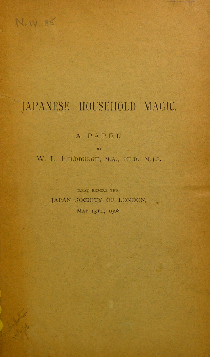 t \ I JAPANESE HOUSEHOLD MAGIC. A PAPER BY W. L. PIlLDBURGH, M.A., PH.D., M.J.S. READ BEFORE THE JAPAN SOCIETY OF LONDON, May 13TH, 1908. '5 ‘ v'P