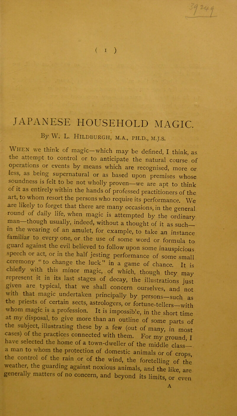 JAPANESE HOUSEHOLD MAGIC. By W. L. Hildburgh, m.a., ph.d., m.j.s. When we think of magic—which may be defined, I think, as the attempt to control or to anticipate the natural course of operations or events by means which are recognised, more or less, as being supernatural or as based upon premises whose soundness is felt to be not wholly proven—we are apt to think of it as entirely within the hands of professed practitioners of the art, to whom resort the persons who require its performance. We are likely to forget that there are many occasions, in the general round of daily life, when magic is attempted by the ordinary man—though usually, indeed, without a thought of it as such— in the wearing of an amulet, for example, to take an instance familiar to every one, or the use of some word or formula to guard against the evil believed to follow upon some inauspicious speech or act, or in the half jesting performance of some small ceremony “to change the luck” in a game of chance. It is chiefly with this minor magic, of which, though they may represent it in its last stages of decay, the illustrations just given are typical, that we shall concern ourselves, and not with that magic undertaken principally by persons-such as the priests of certain sects, astrologers, or fortune-tellers with whom magic is a profession. It is impossib’e, in the short time at my disposal, to give more than an outline of some parts of the subject, illustrating these by a few (out of many, in most cases) of the practices connected with them. For my ground I have selected the home of a town-dweller of the middle class— a man to whom the protection of domestic animals or of crops the control of the ram or of the wind, the foretelling of the weather, the guarding against noxious animals, and the like are generally matters of no concern, and beyond its limits, or even A