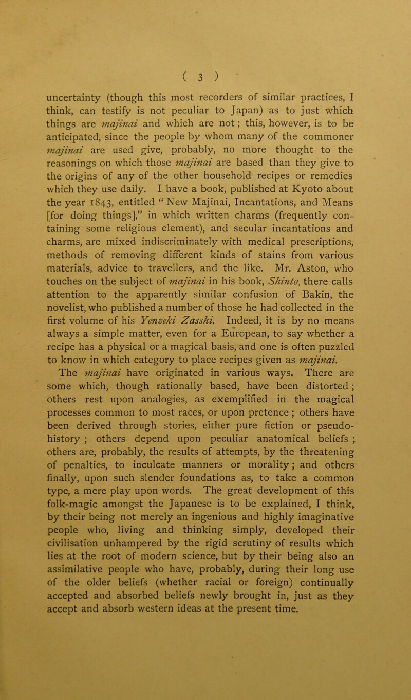 uncertainty (though this most recorders of similar practices, I think, can testify is not peculiar to Japan) as to just which things are majinai and which are not; this, however, is to be anticipated, since the people by whom many of the commoner majinai are used give, probably, no more thought to the reasonings on which those majinai are based than they give to the origins of any of the other household recipes or remedies which they use daily. I have a book, published at Kyoto about the year 1843, entitled “New Majinai, Incantations, and Means [for doing things],” in which written charms (frequently con- taining some religious element), and secular incantations and charms, are mixed indiscriminately with medical prescriptions, methods of removing different kinds of stains from various materials, advice to travellers, and the like. Mr. Aston, who touches on the subject of majinai in his book, Shinto, there calls attention to the apparently similar confusion of Bakin, the novelist, who published a number of those he had collected in the first volume of his Yenzeki Zasski. Indeed, it is by no means always a simple matter, even for a European, to say whether a recipe has a physical or a magical basis, and one is often puzzled to know in which category to place recipes given as majinai. The majinai have originated in various ways. There are some which, though rationally based, have been distorted ; others rest upon analogies, as exemplified in the magical processes common to most races, or upon pretence ; others have been derived through stories, either pure fiction or pseudo- history ; others depend upon peculiar anatomical beliefs ; others are, probably, the results of attempts, by the threatening of penalties, to inculcate manners or morality; and others finally, upon such slender foundations as, to take a common type, a mere play upon words. The great development of this folk-magic amongst the Japanese is to be explained, I think, by their being not merely an ingenious and highly imaginative people who, living and thinking simply, developed their civilisation unhampered by the rigid scrutiny of results which lies at the root of modern science, but by their being also an assimilative people who have, probably, during their long use of the older beliefs (whether racial or foreign) continually accepted and absorbed beliefs newly brought in, just as they accept and absorb western ideas at the present time.