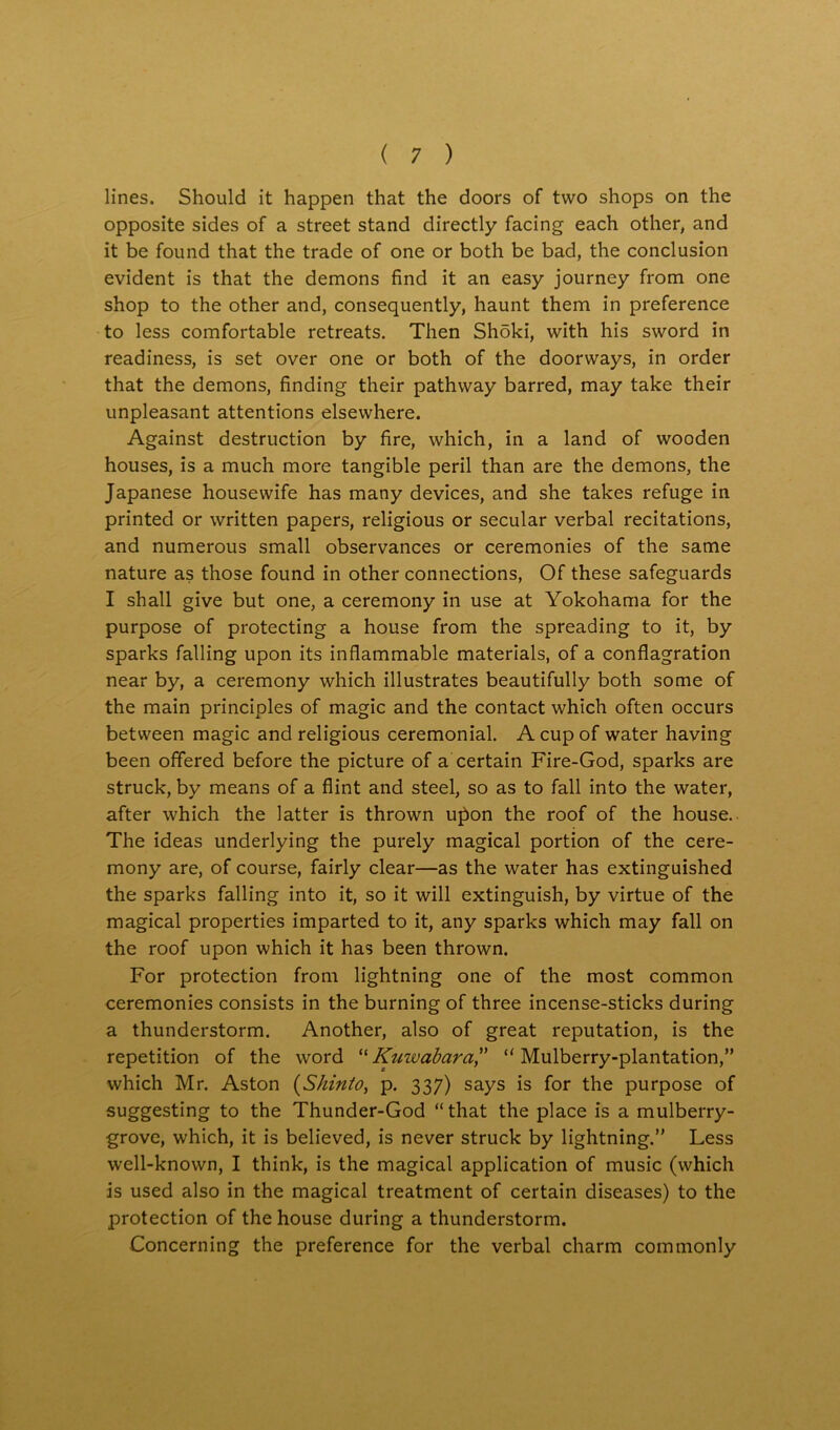 lines. Should it happen that the doors of two shops on the opposite sides of a street stand directly facing each other, and it be found that the trade of one or both be bad, the conclusion evident is that the demons find it an easy journey from one shop to the other and, consequently, haunt them in preference to less comfortable retreats. Then Sh5ki, with his sword in readiness, is set over one or both of the doorways, in order that the demons, finding their pathway barred, may take their unpleasant attentions elsewhere. Against destruction by fire, which, in a land of wooden houses, is a much more tangible peril than are the demons, the Japanese housewife has many devices, and she takes refuge in printed or written papers, religious or secular verbal recitations, and numerous small observances or ceremonies of the same nature as those found in other connections, Of these safeguards I shall give but one, a ceremony in use at Yokohama for the purpose of protecting a house from the spreading to it, by sparks falling upon its inflammable materials, of a conflagration near by, a ceremony which illustrates beautifully both some of the main principles of magic and the contact which often occurs between magic and religious ceremonial. A cup of water having been offered before the picture of a certain Fire-God, sparks are struck, by means of a flint and steel, so as to fall into the water, after which the latter is thrown u£>on the roof of the house. The ideas underlying the purely magical portion of the cere- mony are, of course, fairly clear—as the water has extinguished the sparks falling into it, so it will extinguish, by virtue of the magical properties imparted to it, any sparks which may fall on the roof upon which it has been thrown. For protection from lightning one of the most common ceremonies consists in the burning of three incense-sticks during a thunderstorm. Another, also of great reputation, is the repetition of the word “ Kuwabara,” a Mulberry-plantation,” which Mr. Aston (Shinto, p. 337) says is for the purpose of suggesting to the Thunder-God “that the place is a mulberry- grove, which, it is believed, is never struck by lightning.” Less well-known, I think, is the magical application of music (which is used also in the magical treatment of certain diseases) to the protection of the house during a thunderstorm. Concerning the preference for the verbal charm commonly