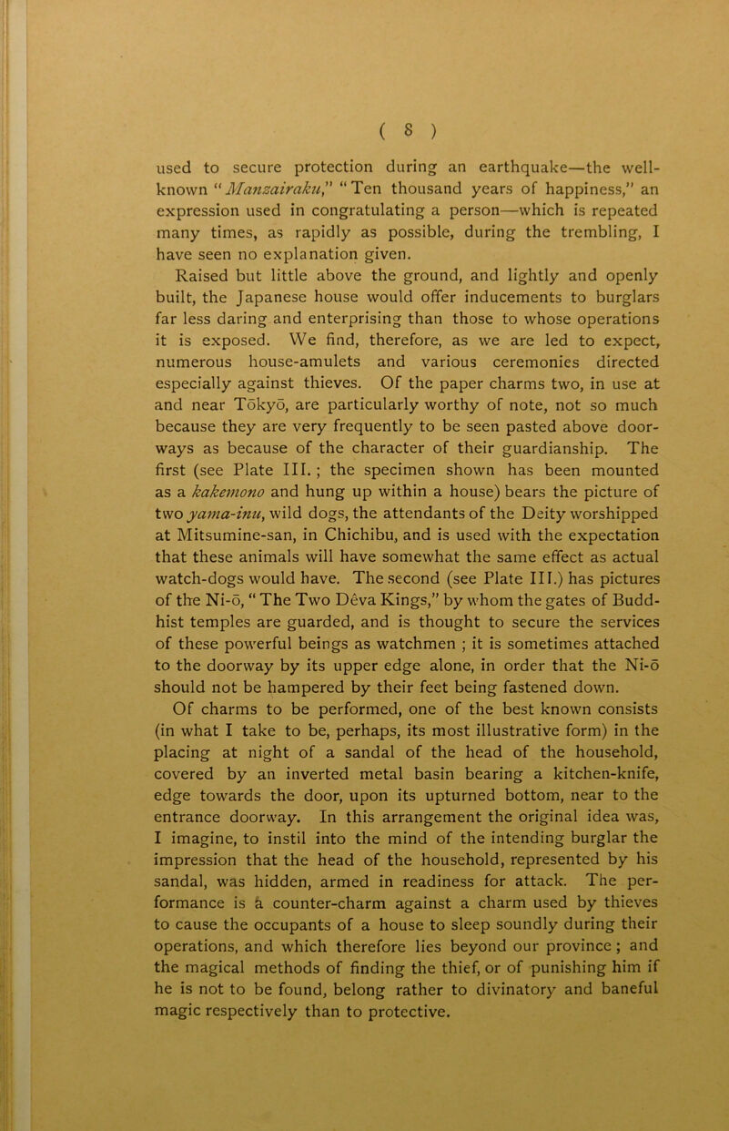 used to secure protection during an earthquake—the well- known “Manzairaku” “Ten thousand years of happiness, an expression used in congratulating a person—which is repeated many times, as rapidly as possible, during the trembling, I have seen no explanation given. Raised but little above the ground, and lightly and openly built, the Japanese house would offer inducements to burglars far less daring and enterprising than those to whose operations it is exposed. We find, therefore, as we are led to expect, numerous house-amulets and various ceremonies directed especially against thieves. Of the paper charms two, in use at and near Tokyo, are particularly worthy of note, not so much because they are very frequently to be seen pasted above door- ways as because of the character of their guardianship. The first (see Plate III.; the specimen shown has been mounted as a kakemono and hung up within a house) bears the picture of twoyama-inu, wild dogs, the attendants of the Deity worshipped at Mitsumine-san, in Chichibu, and is used with the expectation that these animals will have somewhat the same effect as actual watch-dogs would have. The second (see Plate III.) has pictures of the Ni-o, “ The Two Deva Kings, by whom the gates of Budd- hist temples are guarded, and is thought to secure the services of these powerful beings as watchmen ; it is sometimes attached to the doorway by its upper edge alone, in order that the Ni-o should not be hampered by their feet being fastened down. Of charms to be performed, one of the best known consists (in what I take to be, perhaps, its most illustrative form) in the placing at night of a sandal of the head of the household, covered by an inverted metal basin bearing a kitchen-knife, edge towards the door, upon its upturned bottom, near to the entrance doorway. In this arrangement the original idea was, I imagine, to instil into the mind of the intending burglar the impression that the head of the household, represented by his sandal, was hidden, armed in readiness for attack. The per- formance is a counter-charm against a charm used by thieves to cause the occupants of a house to sleep soundly during their operations, and which therefore lies beyond our province ; and the magical methods of finding the thief, or of punishing him if he is not to be found, belong rather to divinatory and baneful magic respectively than to protective.