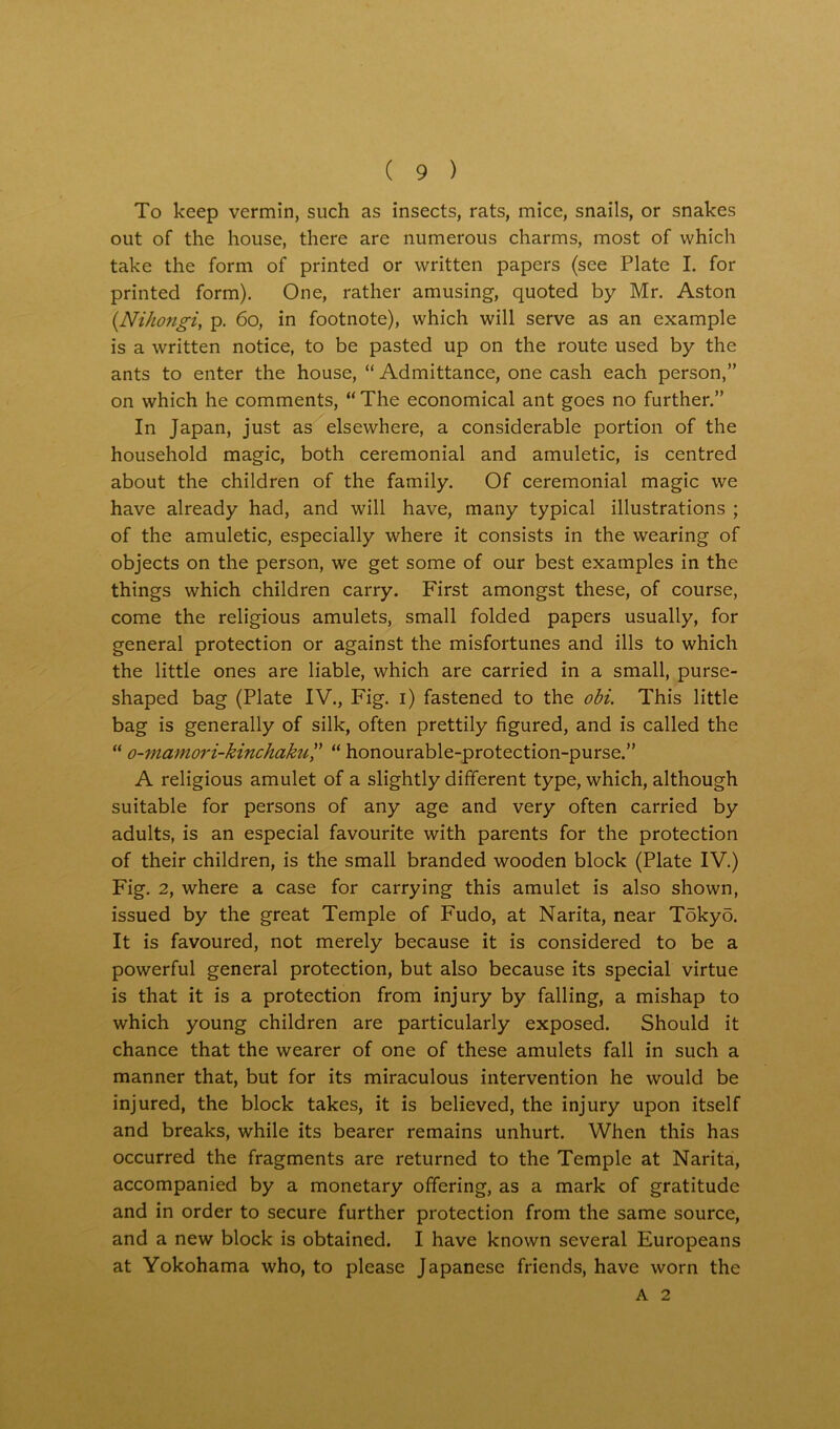 To keep vermin, such as insects, rats, mice, snails, or snakes out of the house, there are numerous charms, most of which take the form of printed or written papers (see Plate I. for printed form). One, rather amusing, quoted by Mr. Aston (Nihongi, p. 60, in footnote), which will serve as an example is a written notice, to be pasted up on the route used by the ants to enter the house, “Admittance, one cash each person,” on which he comments, “ The economical ant goes no further.” In Japan, just as elsewhere, a considerable portion of the household magic, both ceremonial and amuletic, is centred about the children of the family. Of ceremonial magic we have already had, and will have, many typical illustrations ; of the amuletic, especially where it consists in the wearing of objects on the person, we get some of our best examples in the things which children carry. First amongst these, of course, come the religious amulets, small folded papers usually, for general protection or against the misfortunes and ills to which the little ones are liable, which are carried in a small, purse- shaped bag (Plate IV., Fig. i) fastened to the obi. This little bag is generally of silk, often prettily figured, and is called the “ o-mamori-kinchaku,” “ honourable-protection-purse.” A religious amulet of a slightly different type, which, although suitable for persons of any age and very often carried by adults, is an especial favourite with parents for the protection of their children, is the small branded wooden block (Plate IV.) Fig. 2, where a case for carrying this amulet is also shown, issued by the great Temple of Fudo, at Narita, near Tokyo. It is favoured, not merely because it is considered to be a powerful general protection, but also because its special virtue is that it is a protection from injury by falling, a mishap to which young children are particularly exposed. Should it chance that the wearer of one of these amulets fall in such a manner that, but for its miraculous intervention he would be injured, the block takes, it is believed, the injury upon itself and breaks, while its bearer remains unhurt. When this has occurred the fragments are returned to the Temple at Narita, accompanied by a monetary offering, as a mark of gratitude and in order to secure further protection from the same source, and a new block is obtained. I have known several Europeans at Yokohama who, to please Japanese friends, have worn the A 2