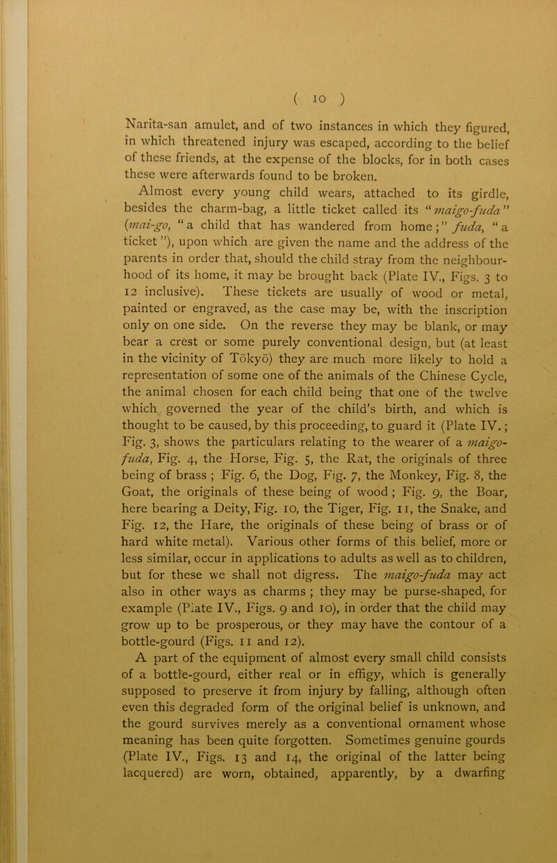Narita-san amulet, and of two instances in which they figured, in which threatened injury was escaped, according to the belief of these friends, at the expense of the blocks, for in both cases these were afterwards found to be broken. Almost every young child wears, attached to its girdle, besides the charm-bag, a little ticket called its “ maigo-fudci ” (mai-go, “ a child that has wandered from home ; ” fuda, “ a ticket ”), upon which are given the name and the address of the parents in order that, should the child stray from the neighbour- hood of its home, it may be brought back (Plate IV., Figs. 3 to 12 inclusive). These tickets are usually of wood or metal, painted or engraved, as the case may be, with the inscription only on one side. On the reverse they may be blank, or may bear a crest or some purely conventional design, but (at least in the vicinity of Tokyo) they are much more likely to hold a representation of some one of the animals of the Chinese Cycle, the animal chosen for each child being that one of the twelve which governed the year of the child’s birth, and which is thought to be caused, by this proceeding, to guard it (Plate IV.; Fig. 3, shows the particulars relating to the wearer of a maigo- fuda, Fig. 4, the Horse, Fig. 5, the Rat, the originals of three being of brass ; Fig. 6, the Dog, Fig. 7, the Monkey, Fig. 8, the Goat, the originals of these being of wood ; Fig. 9, the Boar, here bearing a Deity, Fig. 10, the Tiger, Fig. 11, the Snake, and Fig. 12, the Hare, the originals of these being of brass or of hard white metal). Various other forms of this belief, more or less similar, occur in applications to adults as well as to children, but for these we shall not digress. The maigo-fiida may act also in other ways as charms ; they may be purse-shaped, for example (Plate IV., Figs. 9 and 10), in order that the child may grow up to be prosperous, or they may have the contour of a bottle-gourd (Figs. 11 and 12). A part of the equipment of almost every small child consists of a bottle-gourd, either real or in effigy, which is generally supposed to preserve it from injury by falling, although often even this degraded form of the original belief is unknown, and the gourd survives merely as a conventional ornament whose meaning has been quite forgotten. Sometimes genuine gourds (Plate IV., Figs. 13 and 14, the original of the latter being lacquered) are worn, obtained, apparently, by a dwarfing