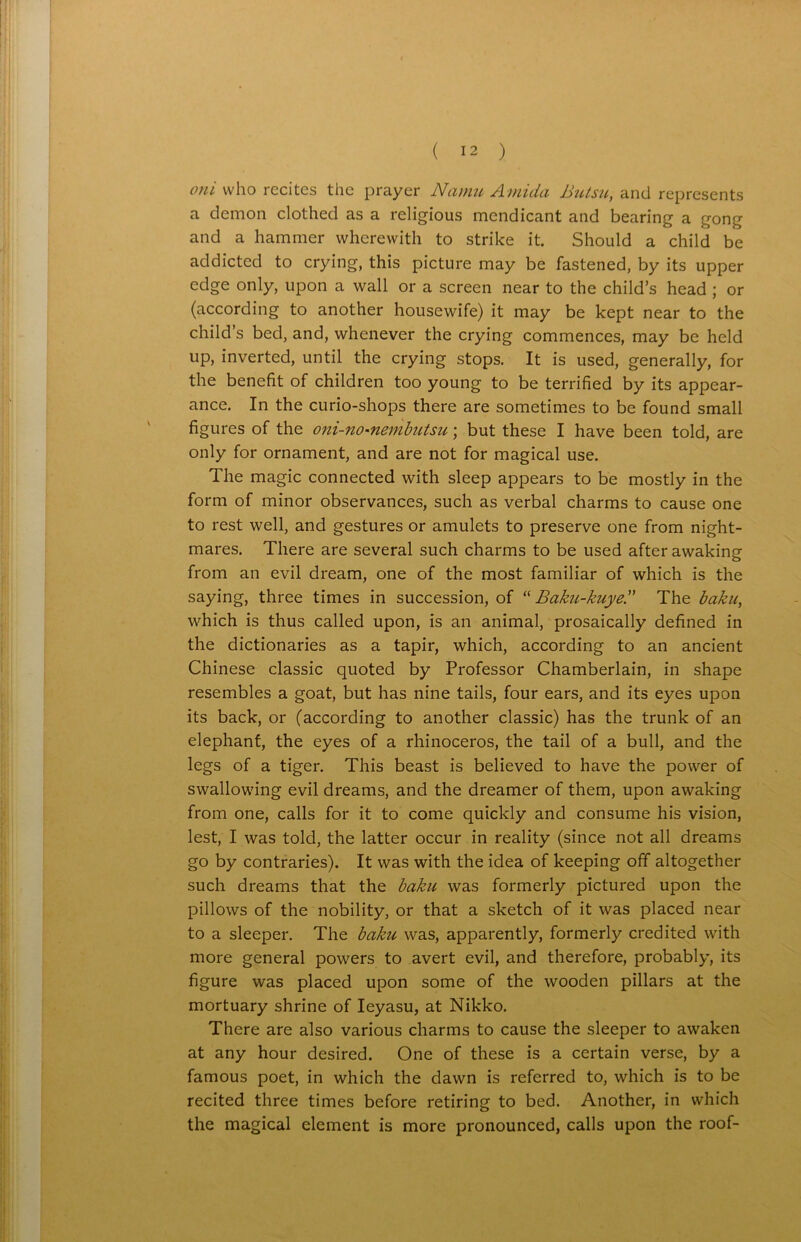 oni who recites the prayer Namu Amida Butsu, and represents a demon clothed as a religious mendicant and bearing a gong and a hammer wherewith to strike it. Should a child be addicted to crying, this picture may be fastened, by its upper edge only, upon a wall or a screen near to the child’s head ; or (according to another housewife) it may be kept near to the child’s bed, and, whenever the crying commences, may be held up, inverted, until the crying stops. It is used, generally, for the benefit of children too young to be terrified by its appear- ance. In the curio-shops there are sometimes to be found small figures of the oni-no-nembiitsu; but these I have been told, are only for ornament, and are not for magical use. The magic connected with sleep appears to be mostly in the form of minor observances, such as verbal charms to cause one to rest well, and gestures or amulets to preserve one from night- mares. There are several such charms to be used after awaking from an evil dream, one of the most familiar of which is the saying, three times in succession, of “ Baku-kuye. The baku, which is thus called upon, is an animal, prosaically defined in the dictionaries as a tapir, which, according to an ancient Chinese classic quoted by Professor Chamberlain, in shape resembles a goat, but has nine tails, four ears, and its eyes upon its back, or (according to another classic) has the trunk of an elephant, the eyes of a rhinoceros, the tail of a bull, and the legs of a tiger. This beast is believed to have the power of swallowing evil dreams, and the dreamer of them, upon awaking from one, calls for it to come quickly and consume his vision, lest, I was told, the latter occur in reality (since not all dreams go by contraries). It was with the idea of keeping off altogether such dreams that the baku was formerly pictured upon the pillows of the nobility, or that a sketch of it was placed near to a sleeper. The baku was, apparently, formerly credited with more general powers to avert evil, and therefore, probably, its figure was placed upon some of the wooden pillars at the mortuary shrine of Ieyasu, at Nikko. There are also various charms to cause the sleeper to awaken at any hour desired. One of these is a certain verse, by a famous poet, in which the dawn is referred to, which is to be recited three times before retiring to bed. Another, in which the magical element is more pronounced, calls upon the roof-