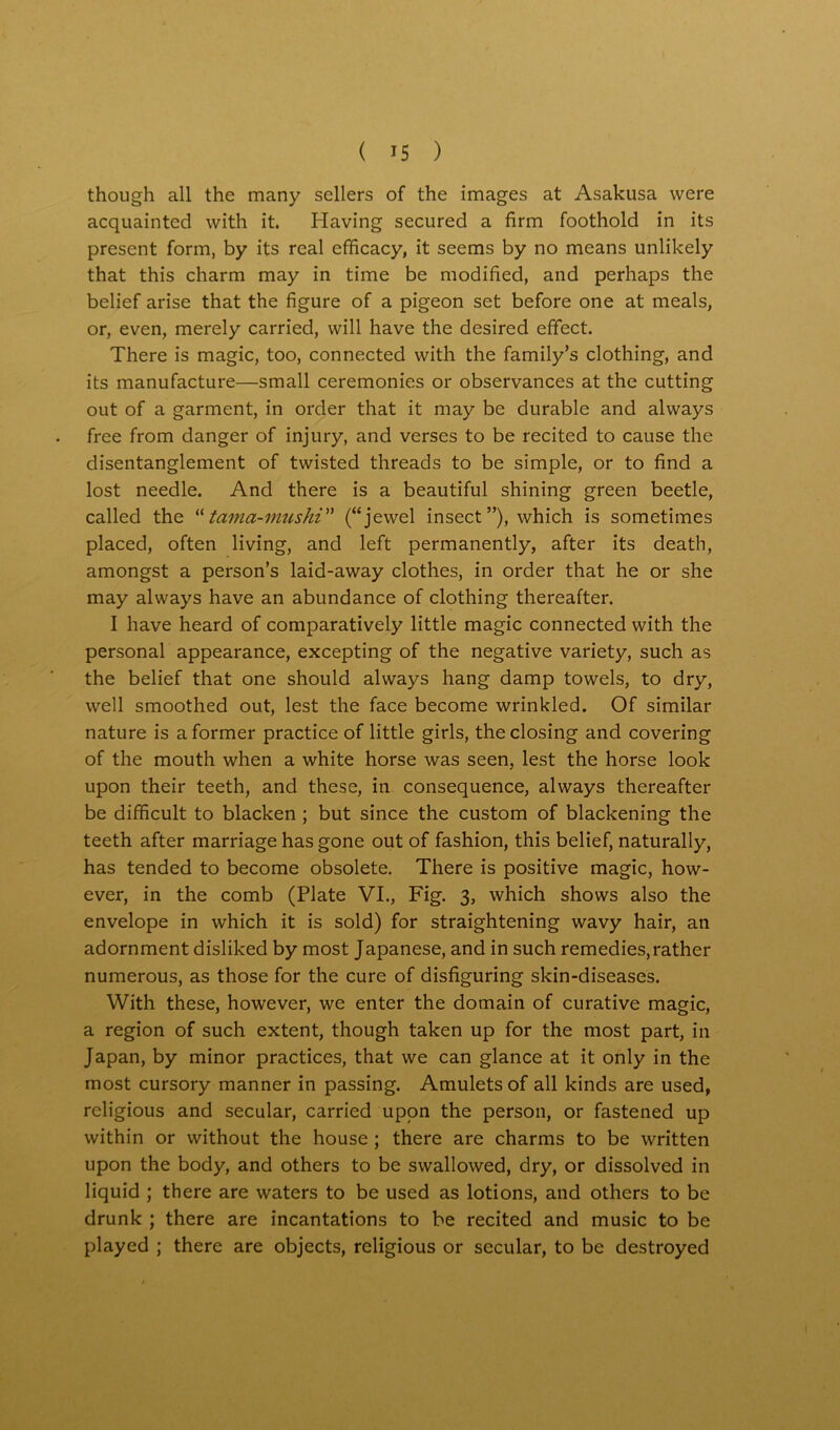 though all the many sellers of the images at Asakusa were acquainted with it. Having secured a firm foothold in its present form, by its real efficacy, it seems by no means unlikely that this charm may in time be modified, and perhaps the belief arise that the figure of a pigeon set before one at meals, or, even, merely carried, will have the desired effect. There is magic, too, connected with the family’s clothing, and its manufacture—small ceremonies or observances at the cutting out of a garment, in order that it may be durable and always free from danger of injury, and verses to be recited to cause the disentanglement of twisted threads to be simple, or to find a lost needle. And there is a beautiful shining green beetle, called the “tama-mushi” (“jewel insect”), which is sometimes placed, often living, and left permanently, after its death, amongst a person’s laid-away clothes, in order that he or she may always have an abundance of clothing thereafter. I have heard of comparatively little magic connected with the personal appearance, excepting of the negative variety, such as the belief that one should always hang damp towels, to dry, well smoothed out, lest the face become wrinkled. Of similar nature is a former practice of little girls, the closing and covering of the mouth when a white horse was seen, lest the horse look upon their teeth, and these, in consequence, always thereafter be difficult to blacken ; but since the custom of blackening the teeth after marriage has gone out of fashion, this belief, naturally, has tended to become obsolete. There is positive magic, how- ever, in the comb (Plate VI., Fig. 3, which shows also the envelope in which it is sold) for straightening wavy hair, an adornment disliked by most Japanese, and in such remedies,rather numerous, as those for the cure of disfiguring skin-diseases. With these, however, we enter the domain of curative magic, a region of such extent, though taken up for the most part, in Japan, by minor practices, that we can glance at it only in the most cursory manner in passing. Amulets of all kinds are used, religious and secular, carried upon the person, or fastened up within or without the house ; there are charms to be written upon the body, and others to be swallowed, dry, or dissolved in liquid ; there are waters to be used as lotions, and others to be drunk ; there are incantations to be recited and music to be played ; there are objects, religious or secular, to be destroyed