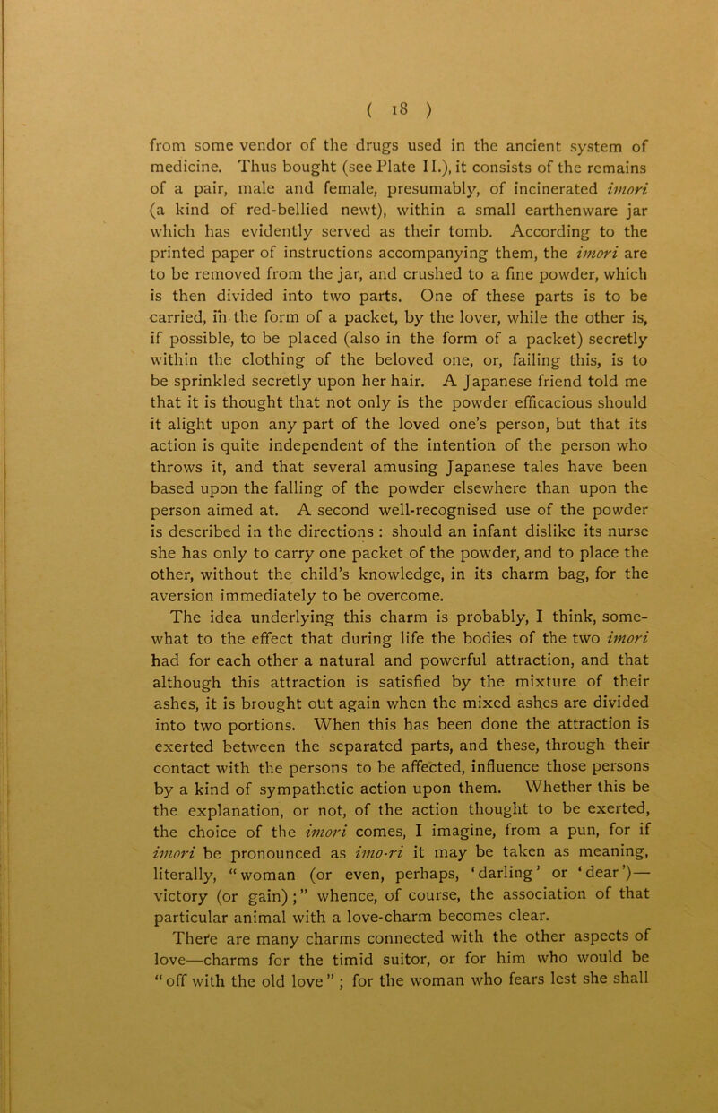 from some vendor of the drugs used in the ancient system of medicine. Thus bought (see Plate II.), it consists of the remains of a pair, male and female, presumably, of incinerated imori (a kind of red-bellied newt), within a small earthenware jar which has evidently served as their tomb. According to the printed paper of instructions accompanying them, the imori are to be removed from the jar, and crushed to a fine powder, which is then divided into two parts. One of these parts is to be carried, in the form of a packet, by the lover, while the other is, if possible, to be placed (also in the form of a packet) secretly within the clothing of the beloved one, or, failing this, is to be sprinkled secretly upon her hair. A Japanese friend told me that it is thought that not only is the powder efficacious should it alight upon any part of the loved one’s person, but that its action is quite independent of the intention of the person who throws it, and that several amusing Japanese tales have been based upon the falling of the powder elsewhere than upon the person aimed at. A second well-recognised use of the powder is described in the directions : should an infant dislike its nurse she has only to carry one packet of the powder, and to place the other, without the child’s knowledge, in its charm bag, for the aversion immediately to be overcome. The idea underlying this charm is probably, I think, some- what to the effect that during life the bodies of the two imori had for each other a natural and powerful attraction, and that although this attraction is satisfied by the mixture of their ashes, it is brought otit again when the mixed ashes are divided into two portions. When this has been done the attraction is exerted between the separated parts, and these, through their contact with the persons to be affected, influence those persons by a kind of sympathetic action upon them. Whether this be the explanation, or not, of the action thought to be exerted, the choice of the imori comes, I imagine, from a pun, for if imori be pronounced as imo-ri it may be taken as meaning, literally, “woman (or even, perhaps, ‘darling’ or ‘dear’) — victory (or gain) ; ” whence, of course, the association of that particular animal with a love-charm becomes clear. Thei'e are many charms connected with the other aspects of love—charms for the timid suitor, or for him who would be “ off with the old love ” ; for the woman who fears lest she shall