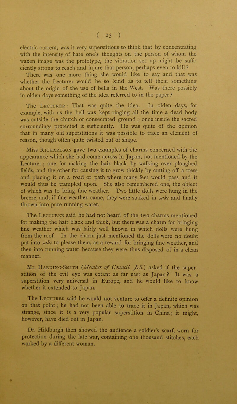 electric current, was it very superstitious to think that by concentrating with the intensity of hate one’s thoughts on the person of whom the waxen image was the prototype, the vibration set up might be suffi- ciently strong to reach and injure that person, perhaps even to kill ? There was one more thing she would like to say and that was whether the Lecturer would be so kind as to tell them something about the origin of the use of bells in the West. Was there possibly in olden days something of the idea referred to in the paper? The Lecturer: That was quite the idea. In olden days, for example, with us the bell was kept ringing all the time a dead body was outside the church or consecrated ground; once inside the sacred surroundings protected it sufficiently. He was quite of the opinion that in many old superstitions it was possible to trace an element of reason, though often quite twisted out of shape. Miss Richardson gave two examples of charms concerned with the appearance which she had come across in Japan, not mentioned by the Lecturer; one for making the hair black by walking over ploughed fields, and the other for causing it to grow thickly by cutting off a tress and placing it on a road or path where many feet would pass and it would thus be trampled upon. She also remembered one, the object of which was to bring fine weather. Two little dolls were hung in the breeze, and, if fine weather came, they were soaked in sake and finally thrown into pure running water. The Lecturer said he had not heard of the two charms mentioned for making the hair black and thick, but there was a charm for bringing fine weather which was fairly well known in which dolls were hung from the roof. In the charm just mentioned the dolls were no doubt put into sake to please them, as a reward for bringing fine weather, and then into running water because they were thus disposed of in a clean manner. Mr. Harding-Smith {Member of Council, f.S.) asked if the super- stition of the evil eye was extant as far east as Japan? It was a superstition very universal in Europe, and he would like to know whether it extended to Japan. The Lecturer said he would not venture to offer a definite opinion on that point; he had not been able to trace it in Japan, which was strange, since it is a very popular superstition in China; it might, however, have died out in Japan. Dr. Hildburgh then showed the audience a soldier’s scarf, worn for protection during the late war, containing one thousand stitches, each worked by a different woman.