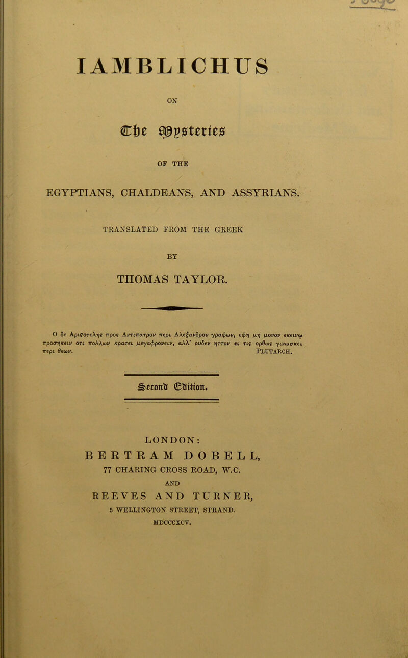 lAMBLICHUS ON Cf)e a^psteries OF THE EGYPTIANS, CHALDEANS, AND ASSYRIANS. TRANSLATED FROM THE GREEK BY THOMAS TAYLOR. O 5e AptfOT«Xi)S Trpos Avriirarpov mpi AXefavSpov ypa(j)<t)v, p.i) p.ovov cxeivu npoarjKfiv on noWwv Kpam fieya(f>poveiv, aXV ovSev r)TTOV ci T15 opScos yivaxricei rrepi Seojv. PLUTARCH. ^econii tuition. LONDON; BERTRAM DOBELL, 77 CHARING CROSS ROAD, W.C. AND REEVES AND TURNER, 5 WELLINGTON STREET, STRAND. MDCCOXCV.