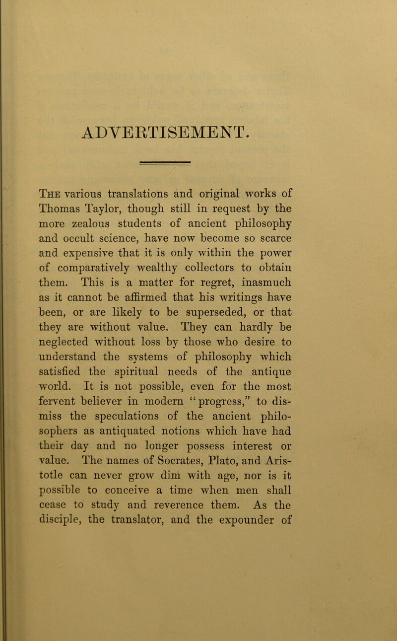 ADVERTISEMENT. The various translations and original works of Thomas Taylor, though still in request by the more zealous students of ancient philosophy and occult science, have now become so scarce and expensive that it is only within the power of comparatively wealthy collectors to obtain them. This is a matter for regret, inasmuch as it cannot be affirmed that his writings have been, or are likely to be superseded, or that they are without value. They can hardly be neglected without loss by those who desire to understand the systems of philosophy which satisfied the spiritual needs of the antique world. It is not possible, even for the most feivent believer in modern “ progress,” to dis- miss the speculations of the ancient philo- sophers as antiquated notions which have had their day and no longer possess interest or value. The names of Socrates, Plato, and Aris- totle can never grow dim with age, nor is it possible to conceive a time when men shall cease to study and reverence them. As the disciple, the translator, and the expounder of