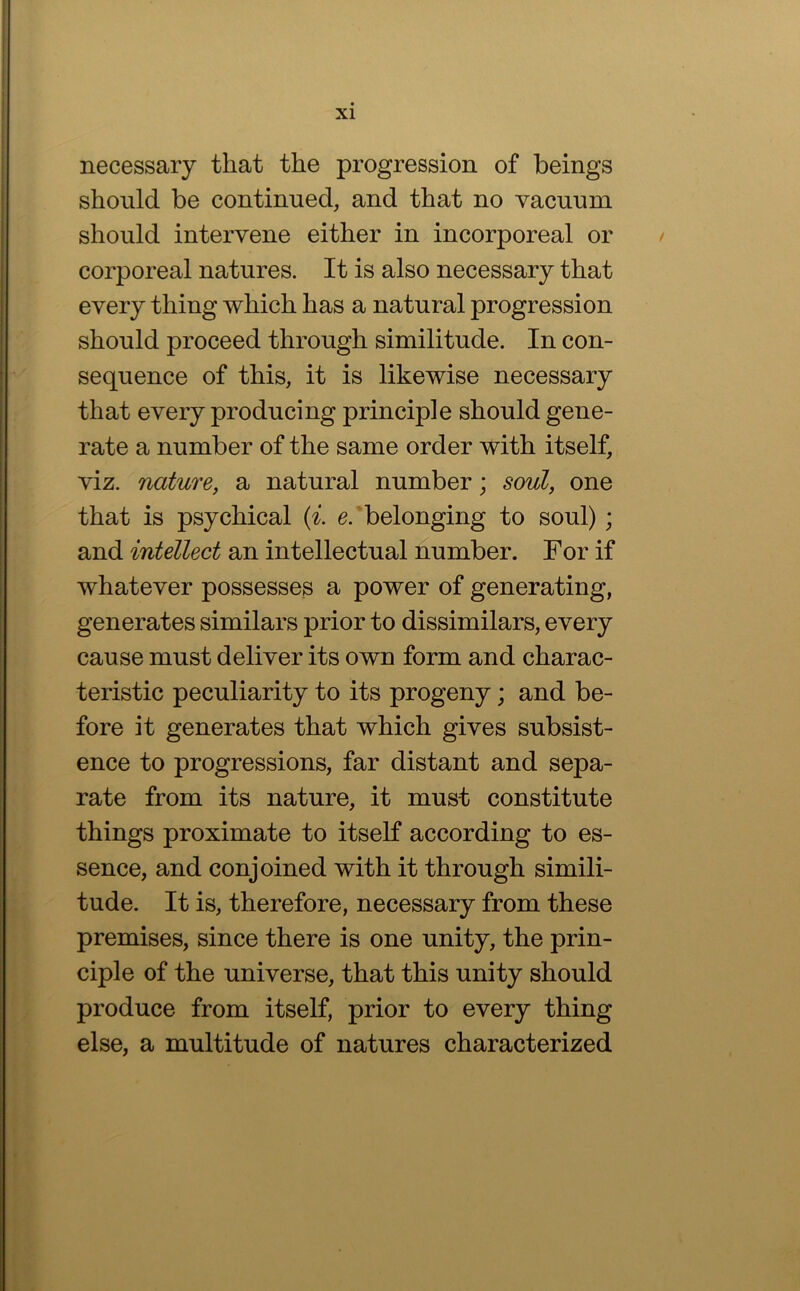 necessary that the progression of beings should be continued, and that no vacuum should intervene either in incorporeal or / corporeal natures. It is also necessary that every thing which has a natural progression should proceed through similitude. In con- sequence of this, it is likewise necessary that every producing principle should gene- rate a number of the same order with itself, viz. naturej a natural number; soul, one that is psychical {i. e.'belonging to soul); and intellect an intellectual number. For if whatever possesses a power of generating, generates similars prior to dissimilars, every cause must deliver its own form and charac- teristic peculiarity to its progeny; and be- fore it generates that which gives subsist- ence to progressions, far distant and sepa- rate from its nature, it must constitute things proximate to itself according to es- sence, and conjoined with it through simili- tude. It is, therefore, necessary from these premises, since there is one unity, the prin- ciple of the universe, that this unity should produce from itself, prior to every thing else, a multitude of natures characterized