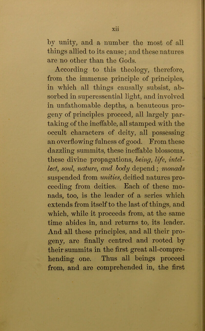 by unity, and a number the most of all things allied to its cause; and these natures are no other than the Gods. According to this theology, therefore, from the immense principle of principles, in which all things causally subsist, ab- sorbed in superessential light, and involved in unfathomable depths, a beauteous pro- geny of principles proceed, all largely par- taking of the ineffable, all stamped with the occult characters of deity, all possessing an overflowing fulness of good. From these dazzling summits, these ineffable blossoms, these divine propagations, being, life, intel- lect, soul, nature, and body depend; monads suspended from unities, deified natures pro- ceeding from deities. Each of these mo- nads, too, is the leader of a series which extends from itself to the last of things, and which, while it proceeds from, at the same time abides in, and returns to, its leader. And all these principles, and all their pro- geny, are finally centred and rooted by their summits in the first great all-compre- hending one. Thus all beings proceed from, and are comprehended in, the first