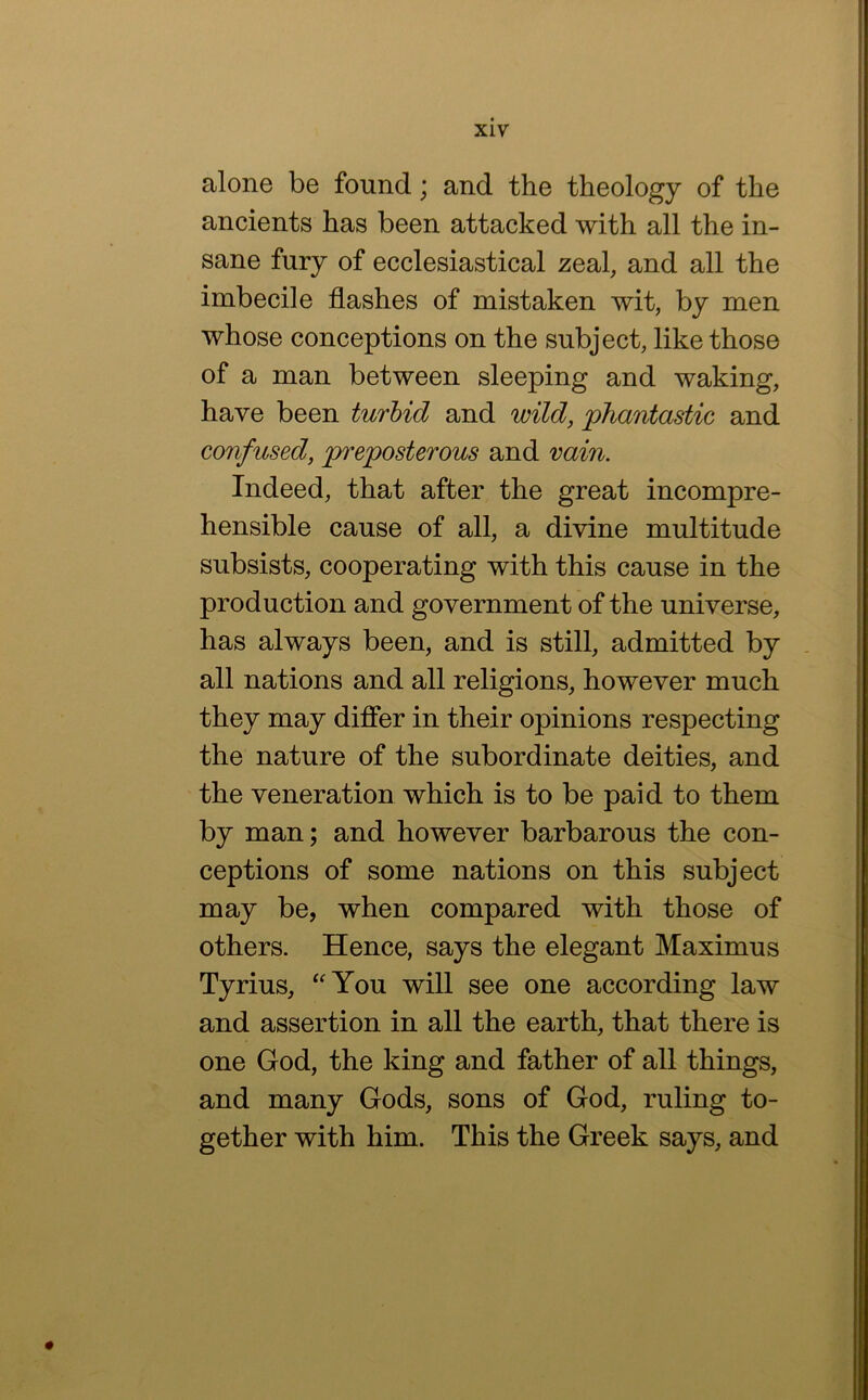 alone be found; and the theology of the ancients has been attacked with all the in- sane fury of ecclesiastical zeal, and all the imbecile flashes of mistaken wit, by men whose conceptions on the subject, like those of a man between sleeping and waking, have been turbid and wild, phantastic and confused, preposterous and vain. Indeed, that after the great incompre- hensible cause of all, a divine multitude subsists, cooperating with this cause in the production and government of the universe, has always been, and is still, admitted by all nations and all religions, however much they may differ in their opinions respecting the nature of the subordinate deities, and the veneration which is to be paid to them by man; and however barbarous the con- ceptions of some nations on this subject may be, when compared with those of others. Hence, says the elegant Maximus Tyrius, ^'You will see one according law and assertion in all the earth, that there is one God, the king and father of all things, and many Gods, sons of God, ruling to- gether with him. This the Greek says, and