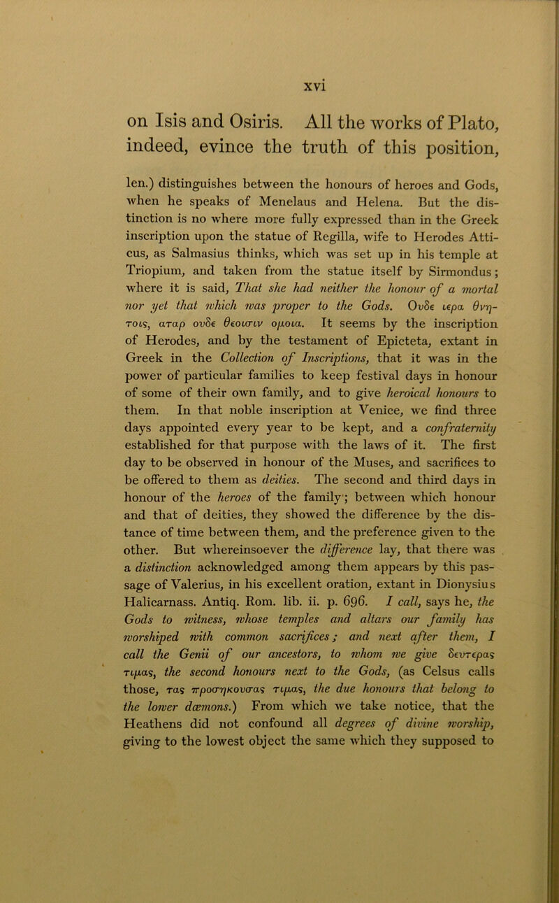 on Isis and Osiris. All the works of Plato, indeed, evince the truth of this position, len.) distinguishes between the honours of heroes and Gods, when he speaks of Menelaus and Helena. But the dis- tinction is no where more fully expressed than in the Greek inscription upon the statue of Regilla, wife to H erodes Atti- cus, as Salmasius thinks, which was set up in his temple at Triopium, and taken from the statue itself by Sirmondus; where it is said. That she had neither the honour of a mortal nor yet that which was proper to the Gods. OuSe upa dvr\- TOL<Sj arap ovSe ^eoicriv opoia. It seems by the inscription of Herodes, and by the testament of Epicteta, extant in Greek in the Collection of Inscriptions, that it was in the power of particular families to keep festival days in honour of some of their own family, and to give heroical honours to them. In that noble inscription at Venice, we find three days appointed every year to be kept, and a confraternity established for that purpose with the laws of it. The first day to be observed in honour of the Muses, and sacrifices to be offered to them as deities. The second and third days in honour of the heroes of the family; between which honour and that of deities, they showed the difference by the dis- tance of time between them, and the preference given to the other. But whereinsoever the difference lay, that there was a distinction acknowledged among them appears by this pas- sage of Valerius, in his excellent oration, extant in Dionysius Halicarnass. Antiq. Rom. lib. ii. p. 696. I call, says he, the Gods to witness, whose temples and altars our family has worshiped with common sacrifices; and next after them, I call the Genii of our ancestors, to whom we give Sevrepas Tipas, the second honours next to the Gods, (as Celsus calls those, Ttts TrpocrrjKovcras rtpas, the due honours that belong to the lower dcemons.) From which we take notice, that the Heathens did not confound all degrees of divine worship, giving to the lowest object the same which they supposed to