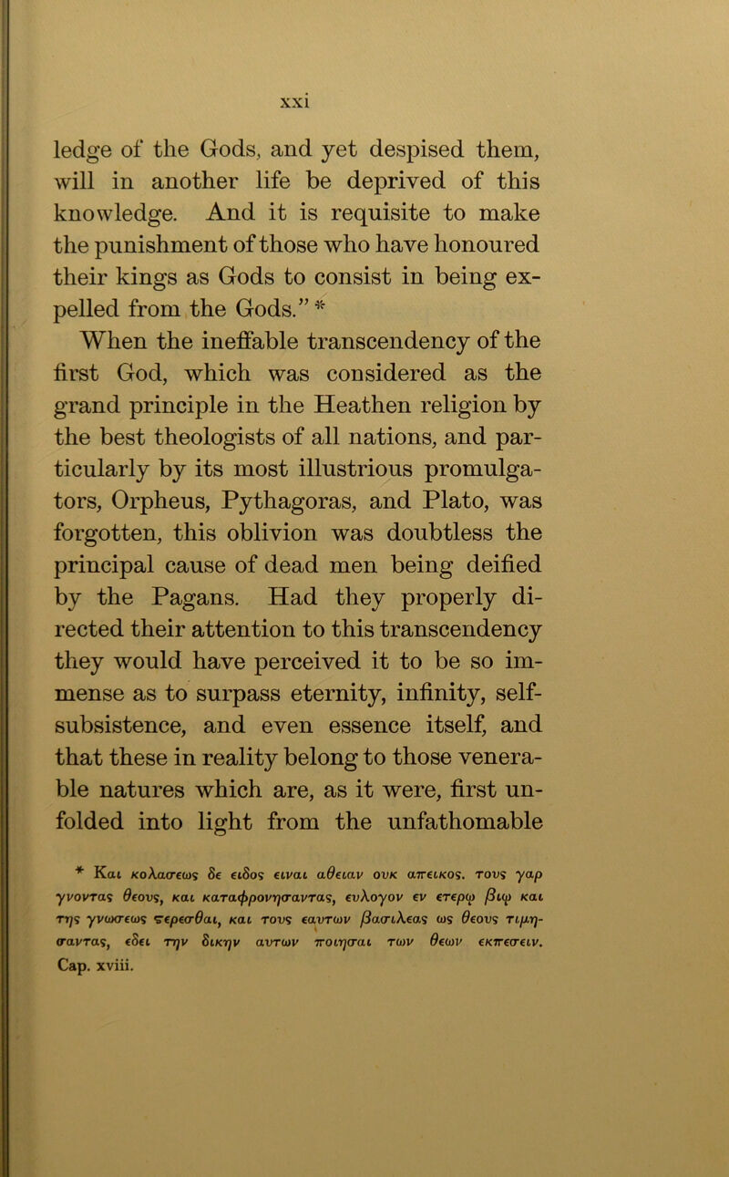 ledge of the Gods, and yet despised them, will in another life be deprived of this knowledge. And it is requisite to make the punishment of those who have honoured their kings as Gods to consist in being ex- pelled from the Gods.’’ When the ineffable transcendency of the first God, which was considered as the grand principle in the Heathen religion by the best theologists of all nations, and par- ticularly by its most illustrious promulga- tors, Orpheus, Pythagoras, and Plato, was forgotten, this oblivion was doubtless the principal cause of dead men being deified by the Pagans. Had they properly di- rected their attention to this transcendency they would have perceived it to be so im- mense as to surpass eternity, infinity, self- subsistence, and even essence itself, and that these in reality belong to those venera- ble natures which are, as it were, first un- folded into light from the unfathomable * Kat KoXacreb)^ 8e eiSos eivai adeiav ovk airetKOS. rovs yap yvovras deovs, Kai Kara<f)povri<ravTaSf evXoyov ev €T€p(p /3i(p Kai rr]<s yvoKTccDS S’cpecr^ai, nai Tovs eavT0)v ^acriAeas ws 9eov<i rip.r]- (ravras, eSei ttjv Siktjv avruiv rroitjcrai tcjv Occjjv eKTrecreiv. Cap. xviii.