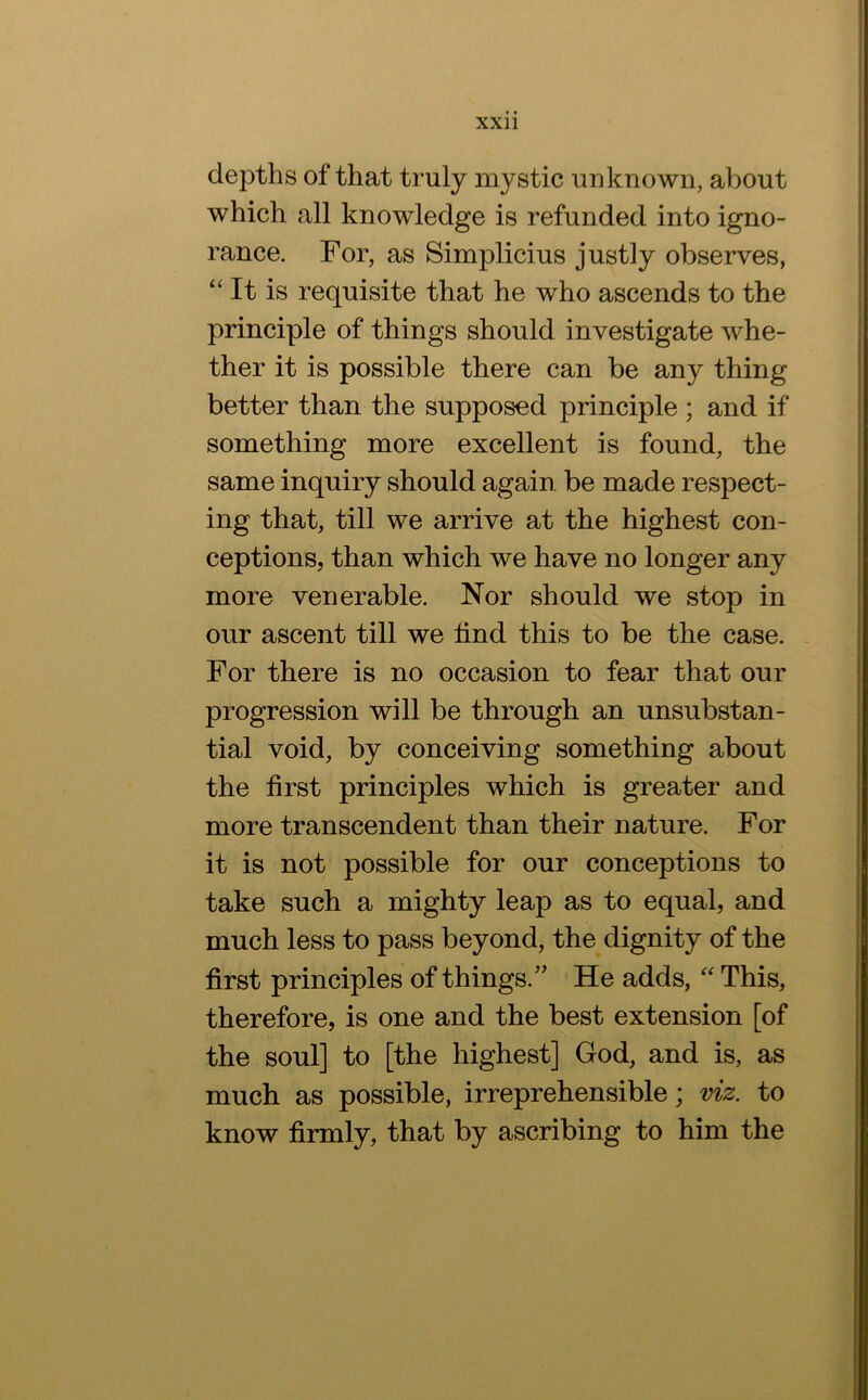 depths of that truly mystic unknown, about which all knowledge is refunded into igno- rance. For, as Simplicius justly observes, “ It is requisite that he who ascends to the principle of things should investigate whe- ther it is possible there can be any thing better than the supposed principle ; and if something more excellent is found, the same inquiry should again be made respect- ing that, till we arrive at the highest con- ceptions, than which we have no longer any more venerable. Nor should we stop in our ascent till we find this to be the case. . For there is no occasion to fear that our progression will be through an unsubstan- tial void, by conceiving something about the first principles which is greater and more transcendent than their nature. For it is not possible for our conceptions to take such a mighty leap as to equal, and much less to pass beyond, the dignity of the first principles of things.’' He adds, This, therefore, is one and the best extension [of the soul] to [the highest] God, and is, as much as possible, irreprehensible; viz. to know firmly, that by ascribing to him the